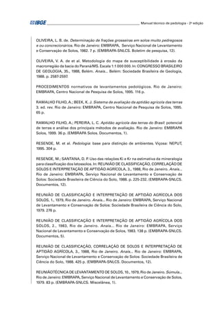 ________________________________________________________ Manual técnico de pedologia - 2a edição




OLIVEIRA, L. B. de. Determinação de frações grosseiras em solos muito pedregosos
e ou concrecionários. Rio de Janeiro: EMBRAPA, Serviço Nacional de Levantamento
e Conservação de Solos, 1982. 7 p. (EMBRAPA-SNLCS. Boletim de pesquisa, 12).

OLIVEIRA, V. A. de et al. Metodologia do mapa de susceptibilidade à erosão da
macrorregião da bacia do Paraná/MS. Escala 1:1 000 000. In: CONGRESSO BRASILEIRO
DE GEOLOGIA, 35., 1988, Belém. Anais... Belém: Sociedade Brasileira de Geologia,
1988. p. 2587-2597.

PROCEDIMENTOS normativos de levantamentos pedológicos. Rio de Janeiro:
EMBRAPA, Centro Nacional de Pesquisa de Solos, 1995. 116 p.

RAMALHO FILHO, A.; BEEK, K. J. Sistema de avaliação da aptidão agrícola das terras
3. ed. rev. Rio de Janeiro: EMBRAPA, Centro Nacional de Pesquisa de Solos, 1995.
65 p.

RAMALHO FILHO, A.; PEREIRA, L. C. Aptidão agrícola das terras do Brasil: potencial
de terras e análise dos principais métodos de avaliação. Rio de Janeiro: EMBRAPA
Solos, 1999. 36 p. (EMBRAPA Solos. Documentos, 1).

RESENDE, M. et al. Pedologia: base para distinção de ambientes. Viçosa: NEPUT,
1995. 304 p.

RESENDE, M.; SANTANA, D. P Uso das relações Ki e Kr na estimativa da mineralogia
                              .
para classiﬁcação dos latossolos. In: REUNIÃO DE CLASSIFICAÇÃO, CORRELAÇÃO DE
SOLOS E INTERPRETAÇÃO DE APTIDÃO AGRÍCOLA, 3., 1988, Rio de Janeiro. Anais...
Rio de Janeiro: EMBRAPA, Serviço Nacional de Levantamento e Conservação de
Solos: Sociedade Brasileira de Ciência do Solo, 1988. p. 225-232. (EMBRAPA-SNLCS.
Documentos, 12).

REUNIÃO DE CLASSIFICAÇÃO E INTERPRETAÇÃO DE APTIDÃO AGRÍCOLA DOS
SOLOS, 1., 1979, Rio de Janeiro. Anais... Rio de Janeiro: EMBRAPA, Serviço Nacional
de Levantamento e Conservação de Solos: Sociedade Brasileira de Ciência do Solo,
1979. 276 p.

REUNIÃO DE CLASSIFICAÇÃO E INTERPRETAÇÃO DE APTIDÃO AGRÍCOLA DOS
SOLOS, 2., 1983, Rio de Janeiro. Anais... Rio de Janeiro: EMBRAPA, Serviço
Nacional de Levantamento e Conservação de Solos, 1983. 138 p. (EMBRAPA-SNLCS.
Documentos, 5).

REUNIÃO DE CLASSIFICAÇÃO, CORRELAÇÃO DE SOLOS E INTERPRETAÇÃO DE
APTIDÃO AGRÍCOLA, 3., 1988, Rio de Janeiro. Anais... Rio de Janeiro: EMBRAPA,
Serviço Nacional de Levantamento e Conservação de Solos: Sociedade Brasileira de
Ciência do Solo, 1988. 425 p. (EMBRAPA-SNLCS. Documentos, 12).

REUNIÃOTÉCNICA DE LEVANTAMENTO DE SOLOS, 10., 1979, Rio de Janeiro. Súmula...
Rio de Janeiro: EMBRAPA, Serviço Nacional de Levantamento e Conservação de Solos,
1979. 83 p. (EMBRAPA-SNLCS. Miscelânea, 1).
 