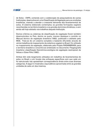 ________________________________________________________ Manual técnico de pedologia - 2a edição




de Solos - CNPS, contando com a colaboração de pesquisadores de outras
Instituições, desenvolveram uma Classiﬁcação de Vegetação para as condições
brasileiras, visando a atender a crescente demanda dos levantamentos de
solos. O sistema elaborado contemplou as grandes formações vegetais
reconhecidas no território brasileiro e os grandes domínios climáticos, e vem
sendo até hoje adotado nos trabalhos daquela Instituição.

Outros critérios ou sistemas de classiﬁcação de vegetação foram também
desenvolvidos no País, dentre os quais, merece destaque o contido no
Manual técnico da vegetação brasileira (1992), publicado e adotado pelo
IBGE. Trata-se de um sistema completo e bastante difundido através de
vários trabalhos de mapeamento da cobertura vegetal no Brasil. Foi utilizado
no mapeamento da vegetação, elaborado pelo Projeto RADAMBRASIL para
o território brasileiro e encontra-se sintetizado no documento Fitogeograﬁa
brasileira: classiﬁcação ﬁsionômica-ecológica da vegetação neotropical, de
Veloso e Góes-Filho (1982).

Ambos têm sido largamente utilizados em trabalhos de levantamentos de
solos no Brasil, e em função dos enfoques especíﬁcos com que cada um
foi estruturado não apresentam correspondência direta entre suas diversas
categorias. A seguir é mostrada a equivalência aproximada entre as grandes
unidades de cada um dos mesmos.
 