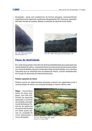 ________________________________________________________ Manual técnico de pedologia - 2a edição




Escarpado - áreas com predomínio de formas abruptas, compreendendo
superfícies muito íngremes, usualmente ultrapassando 75%, tais como: aparados,
itaimbés, frentes de cuestas, falésias e vertentes de declives muito fortes.




Foto 104 - Relevo escarpado.
                                                 Foto 105 - Relevo escarpado. São Domingos - GO.
Nova Friburgo - RJ.



Fases de declividade
Em razão dos grandes intervalos de declives estabelecidos para separação das
várias classes de relevo, necessariamente levantamentos de solos executados
em níveis de detalhe, deverão contemplar fases de declividades, com menores
intervalos que os utilizados para as classes de relevo, a serem estabelecidos
em função da demanda de cada levantamento.


Feições especiais de relevo

Podem ocorrer em determinadas situações e devem ser registradas junto à
caracterização do relevo, em complementação a mesma. Dentre elas:


Gilgai - microrrelevo
típico de solos argi-
losos, com alto coe-
ﬁciente de expansão
associado a aumento
da umidade, principal-
mente Vertissolos.Tra-
tam-se de saliências
convexas distribuídas
em áreas quase pla-
nas, ou, sucessão de
micro depressões e
micro elevações.               Foto 106 - Microrrelevo tipo “gilgai”
                                                                   .
                               Eswaran, H. e outros (1999)
 