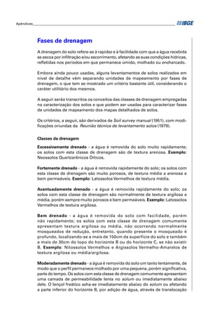 Apêndices ____________________________________________________________________________________




            Fases de drenagem
            A drenagem do solo refere-se à rapidez e à facilidade com que a água recebida
            se escoa por inﬁltração e/ou escorrimento, afetando as suas condições hídricas,
            reﬂetidas nos períodos em que permanece úmido, molhado ou encharcado.

            Embora ainda pouco usadas, alguns levantamentos de solos realizados em
            nível de detalhe vêm separando unidades de mapeamento por fases de
            drenagem, o que tem se mostrado um critério bastante útil, considerando o
            caráter utilitário dos mesmos.

            A seguir serão transcritos os conceitos das classes de drenagem empregadas
            na caracterização dos solos e que podem ser usadas para caracterizar fases
            de unidades de mapeamento dos mapas detalhados de solos.

            Os critérios, a seguir, são derivados de Soil survey manual (1951), com modi-
            ﬁcações oriundas da Reunião técnica de levantamento solos (1979).


            Classes da drenagem

            Excessivamente drenado - a água é removida do solo muito rapidamente;
            os solos com esta classe de drenagem são de textura arenosa. Exemplo:
            Neossolos Quartzarênicos Órticos.

            Fortemente drenado - a água é removida rapidamente do solo; os solos com
            esta classe de drenagem são muito porosos, de textura média a arenosa e
            bem permeáveis. Exemplo: Latossolos Vermelhos de textura média.

            Acentuadamente drenado - a água é removida rapidamente do solo; os
            solos com esta classe de drenagem são normalmente de textura argilosa a
            média, porém sempre muito porosos e bem permeáveis. Exemplo: Latossolos
            Vermelhos de textura argilosa.

            Bem drenado - a água é removida do solo com facilidade, porém
            não rapidamente; os solos com esta classe de drenagem comumente
            apresentam textura argilosa ou média, não ocorrendo normalmente
            mosqueados de redução, entretanto, quando presente o mosqueado é
            profundo, localizando-se a mais de 150cm da superfície do solo e também
            a mais de 30cm do topo do horizonte B ou do horizonte C, se não existir
            B. Exemplo: Nitossolos Vermelhos e Argissolos Vermelho-Amarelos de
            textura argilosa ou média/argilosa.

            Moderadamente drenado - a água é removida do solo um tanto lentamente, de
            modo que o perﬁl permanece molhado por uma pequena, porém signiﬁcativa,
            parte do tempo. Os solos com esta classe de drenagem comumente apresentam
            uma camada de permeabilidade lenta no solum ou imediatamente abaixo
            dele. O lençol freático acha-se imediatamente abaixo do solum ou afetando
            a parte inferior do horizonte B, por adição de água, através de translocação
 
