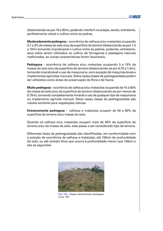 Apêndices ____________________________________________________________________________________




            (distanciando-se por 10 a 30m), podendo interferir na aração, sendo, entretanto,
            perfeitamente viável o cultivo entre as pedras.

            Moderadamente pedregosa - ocorrência de calhaus e/ou matacões ocupando
            0,1 a 3% da massa do solo e/ou da superfície do terreno (distanciando-se por 1,5
            a 10m) tornando impraticável o cultivo entre as pedras, podendo, entretanto,
            seus solos serem utilizados no cultivo de forrageiras e pastagens naturais
            melhoradas, se outras características forem favoráveis.

            Pedregosa - ocorrência de calhaus e/ou matacões ocupando 3 a 15% da
            massa do solo e/ou da superfície do terreno (distanciando-se por 0,75 a 1,5m),
            tornando impraticável o uso de maquinaria, com exceção de máquinas leves e
            implementos agrícolas manuais. Solos nessa classe de pedregosidade podem
            ser utilizados como áreas de preservação da ﬂora e da fauna.

            Muito pedregosa - ocorrência de calhaus e/ou matacões ocupando de 15 a 50%
            da massa do solo e/ou da superfície do terreno (distanciando-se por menos de
            0,75m), tornando completamente inviável o uso de qualquer tipo de maquinaria
            ou implemento agrícola manual. Solos nessa classe de pedregosidade são
            viáveis somente para vegetações nativas.

            Extremamente pedregosa - calhaus e matacões ocupam de 50 a 90% da
            superfície do terreno e/ou massa do solo.

            Quando os calhaus e/ou matacões ocupam mais de 90% da superfície do
            terreno e/ou da massa do solo, este passa a ser considerado tipo de terreno.

            Diferentes fases de pedregosidade são identiﬁcadas, em conformidade com
            a posição de ocorrência de calhaus e matacões, até 150cm de profundidade
            do solo, ou até contato lítico que ocorra à profundidade menor que 150cm e
            são as seguintes:




                                     Foto 120 - Classe extremamente pedregosa.
                                     Juína - MT.
 