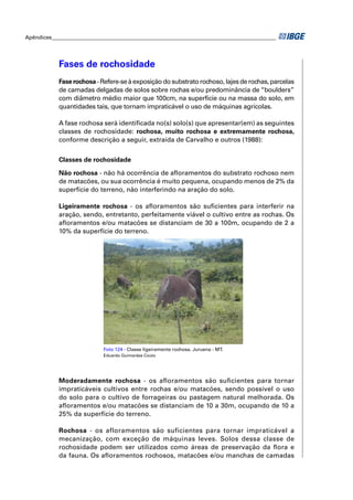 Apêndices ____________________________________________________________________________________




            Fases de rochosidade
            Fase rochosa - Refere-se à exposição do substrato rochoso, lajes de rochas, parcelas
            de camadas delgadas de solos sobre rochas e/ou predominância de “boulders”
            com diâmetro médio maior que 100cm, na superfície ou na massa do solo, em
            quantidades tais, que tornam impraticável o uso de máquinas agrícolas.

            A fase rochosa será identiﬁcada no(s) solo(s) que apresentar(em) as seguintes
            classes de rochosidade: rochosa, muito rochosa e extremamente rochosa,
            conforme descrição a seguir, extraída de Carvalho e outros (1988):


            Classes de rochosidade

            Não rochosa - não há ocorrência de aﬂoramentos do substrato rochoso nem
            de matacões, ou sua ocorrência é muito pequena, ocupando menos de 2% da
            superfície do terreno, não interferindo na aração do solo.

            Ligeiramente rochosa - os aﬂoramentos são suﬁcientes para interferir na
            aração, sendo, entretanto, perfeitamente viável o cultivo entre as rochas. Os
            aﬂoramentos e/ou matacões se distanciam de 30 a 100m, ocupando de 2 a
            10% da superfície do terreno.




                             Foto 124 - Classe ligeiramente rochosa. Juruena - MT.
                             Eduardo Guimarães Couto




            Moderadamente rochosa - os aﬂoramentos são suﬁcientes para tornar
            impraticáveis cultivos entre rochas e/ou matacões, sendo possível o uso
            do solo para o cultivo de forrageiras ou pastagem natural melhorada. Os
            aﬂoramentos e/ou matacões se distanciam de 10 a 30m, ocupando de 10 a
            25% da superfície do terreno.

            Rochosa - os afloramentos são suficientes para tornar impraticável a
            mecanização, com exceção de máquinas leves. Solos dessa classe de
            rochosidade podem ser utilizados como áreas de preservação da ﬂora e
            da fauna. Os aﬂoramentos rochosos, matacões e/ou manchas de camadas
 