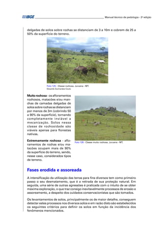 ________________________________________________________ Manual técnico de pedologia - 2a edição




delgadas de solos sobre rochas se distanciam de 3 a 10m e cobrem de 25 a
50% da superfície do terreno.




              Foto 125 - Classe rochosa. Juruena - MT.
              Eduardo Guimarães Couto


Muito rochosa - os aﬂoramentos
rochosos, matacões e/ou man-
chas de camadas delgadas de
solos sobre rochas se distanciam
por menos de 3m (cobrindo 50
a 90% da superfície), tornando
completamente inviável a
mecanização. Solos nessa
classe de rochosidade são
viáveis apenas para ﬂorestas
nativas.

Extremamente rochosa - aﬂo-             Foto 126 - Classe muito rochosa. Juruena - MT.
ramentos de rochas e/ou ma-
tacões ocupam mais de 90%
da superfície do terreno, sendo,
nesse caso, considerados tipos
de terreno.


Fases erodida e assoreada
A intensiﬁcação da utilização das terras para ﬁns diversos tem como primeiro
passo o seu desmatamento, que é a retirada de sua proteção natural. Em
seguida, uma série de outras agressões é praticada com o intuito de se obter
máxima exploração, o que traz consigo inevitavelmente processos de erosão e
assoreamento, a despeito dos cuidados conservacionistas que são tomados.

Os levantamentos de solos, principalmente os de maior detalhe, conseguem
detectar estes processos nos diversos solos e em razão disto são estabelecidos
os seguintes critérios para deﬁnir os solos em função da incidência dos
fenômenos mencionados.
 