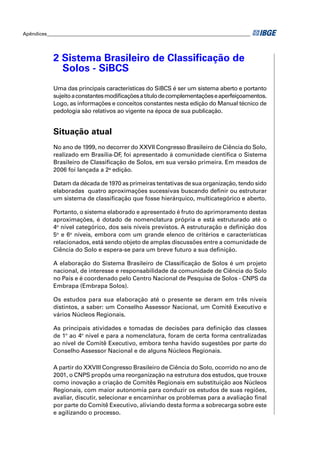 Apêndices ____________________________________________________________________________________




            2 Sistema Brasileiro de Classiﬁcação de
              Solos - SiBCS
            Uma das principais características do SiBCS é ser um sistema aberto e portanto
            sujeito a constantes modiﬁcações a título de complementações e aperfeiçoamentos.
            Logo, as informações e conceitos constantes nesta edição do Manual técnico de
            pedologia são relativos ao vigente na época de sua publicação.


            Situação atual
            No ano de 1999, no decorrer do XXVII Congresso Brasileiro de Ciência do Solo,
            realizado em Brasília-DF foi apresentado à comunidade cientíﬁca o Sistema
                                     ,
            Brasileiro de Classiﬁcação de Solos, em sua versão primeira. Em meados de
            2006 foi lançada a 2a edição.

            Datam da década de 1970 as primeiras tentativas de sua organização, tendo sido
            elaboradas quatro aproximações sucessivas buscando deﬁnir ou estruturar
            um sistema de classiﬁcação que fosse hierárquico, multicategórico e aberto.

            Portanto, o sistema elaborado e apresentado é fruto do aprimoramento destas
            aproximações, é dotado de nomenclatura própria e está estruturado até o
            4o nível categórico, dos seis níveis previstos. A estruturação e deﬁnição dos
            5o e 6o níveis, embora com um grande elenco de critérios e características
            relacionados, está sendo objeto de amplas discussões entre a comunidade de
            Ciência do Solo e espera-se para um breve futuro a sua deﬁnição.

            A elaboração do Sistema Brasileiro de Classiﬁcação de Solos é um projeto
            nacional, de interesse e responsabilidade da comunidade de Ciência do Solo
            no País e é coordenado pelo Centro Nacional de Pesquisa de Solos - CNPS da
            Embrapa (Embrapa Solos).

            Os estudos para sua elaboração até o presente se deram em três níveis
            distintos, a saber: um Conselho Assessor Nacional, um Comitê Executivo e
            vários Núcleos Regionais.

            As principais atividades e tomadas de decisões para deﬁnição das classes
            de 1º ao 4º nível e para a nomenclatura, foram de certa forma centralizadas
            ao nível de Comitê Executivo, embora tenha havido sugestões por parte do
            Conselho Assessor Nacional e de alguns Núcleos Regionais.

            A partir do XXVIII Congresso Brasileiro de Ciência do Solo, ocorrido no ano de
            2001, o CNPS propôs uma reorganização na estrutura dos estudos, que trouxe
            como inovação a criação de Comitês Regionais em substituição aos Núcleos
            Regionais, com maior autonomia para conduzir os estudos de suas regiões,
            avaliar, discutir, selecionar e encaminhar os problemas para a avaliação ﬁnal
            por parte do Comitê Executivo, aliviando desta forma a sobrecarga sobre este
            e agilizando o processo.
 