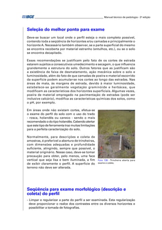 ________________________________________________________ Manual técnico de pedologia - 2a edição




Seleção do melhor ponto para exame
Deve-se buscar um local onde o perﬁl esteja o mais completo possível,
contendo toda a seqüência de horizontes e/ou camadas e principalmente o
horizonte A. Necessário também observar, se a parte superﬁcial do mesmo
se encontra recoberta por material estranho (entulhos, etc.), ou se o solo
se encontra decapitado.

Essas recomendações se justificam pelo fato de os cortes de estrada
estarem sujeitos a consecutivos umedecimento e secagem, o que influencia
grandemente a estrutura do solo. Outros fatores que as justificam são
a existência de faixa de desmatamento, ação mecânica sobre o solo e
luminosidade, além do fato de que camadas de poeira e material escorrido
da superfície podem acumular-se nos cortes ao longo das estradas. Nas
áreas de mata, às margens de estrada, devido à maior luminosidade,
estabelece-se geralmente vegetação graminóide e herbácea, que
modificam as características dos horizontes superficiais. Algumas vezes,
poeira de material empregado na pavimentação de estradas (pode ser
inclusive calcário), modifica as características químicas dos solos, como
o pH, por exemplo.

Em áreas onde não existam cortes, efetua-se
o exame do perﬁl do solo com o uso do trado
- rosca, holandês ou caneco - sendo o mais
recomendado o do tipo holandês. Cabendo alertar
que este tipo de ferramenta traz muitas limitações
para a perfeita caracterização do solo.

Normalmente, para descrições e coleta de
amostras, é preferível a abertura de trincheiras,
com dimensões adequadas e profundidade
suﬁciente, atingindo, sempre que possível, o
material originário. Nesse caso, deve-se tomar
precaução para obter, pelo menos, uma face
vertical que seja lisa e bem iluminada, a ﬁm             Foto 138 - Trincheira aberta para
de exibir claramente o perﬁl. A superfície do            exame e coleta.

terreno não deve ser alterada.




Seqüência para exame morfológico (descrição e
coleta) do perﬁl
- Limpar e regularizar a parte do perﬁl a ser examinada. Esta regularização
  deve proporcionar o realce dos contrastes entre os diversos horizontes e
  possibilitar a tomada de fotograﬁas.
 