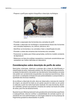 Apêndices ____________________________________________________________________________________



            - Preparar o perﬁl para registro fotográﬁco e descrição morfológica




                               Foto 139 - Preparo de perﬁl em barranco para fotograﬁa e
                               exame.



            - Proceder a separação dos horizontes e/ou camadas do perﬁl
            - Proceder a descrição da morfologia e características físicas dos horizontes
              e/ou camadas (espessura, cor, textura, estrutura, etc.)
            - Identiﬁcar os horizontes e /ou camadas e fazer a classiﬁcação do solo
            - Proceder a coleta das amostras dos horizontes e/ou camadas
            - Transcrever os dados para ﬁchas apropriadas, conforme modelo constante
              do Apêndice 8
            - Relacionar os tipos de análises necessários e eventuais características que
              necessitem ser melhor deﬁnidas em laboratório


            Considerações sobre descrição de perﬁs de solos
            Descrições criteriosas, objetivas e precisas são a base da identiﬁcação e
            classiﬁcação de solos, nada pode substituí-las. Sem boas descrições de perﬁs,
            os dados de laboratório não podem ser devidamente interpretados e os solos
            não podem ser corretamente enquadrados nos sistemas taxonômicos, fatos
            que levam a avaliações errôneas de suas potencialidades e comprometem a
            qualidade dos diversos trabalhos.

            Ao se efetuar a descrição do solo, deve ser observada a natureza do material
            de origem, se coluvial (no todo ou em parte); aluvial (no todo ou em parte)
            ou alterado a partir da rocha local (solo residual). Em caso de dúvida, devem
            ser coletadas, sempre que possível, amostras de rochas nos locais de coleta
            de solos, para ﬁns de esclarecimento.

            Quando houver diferença textural muito grande entre os horizontes superﬁciais
            e subsuperﬁciais, deve-se veriﬁcar a possibilidade da camada superior ser
            resultante de nova sedimentação ou coluviação (observar se há presença de
            fragmentos grosseiros desarestados no perﬁl).
 