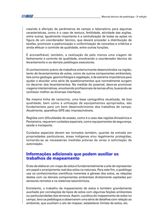 ________________________________________________________ Manual técnico de pedologia - 2a edição




visando à aferição de parâmetros de campo e laboratório para algumas
características, como é o caso de textura, fertilidade, atividade das argilas,
entre outras. Igualmente importante é a centralização de todas as ações na
ﬁgura de um coordenador técnico, que deverá proceder a distribuição de
tarefas, promover a padronização e uniformização de conceitos e critérios e
ainda efetuar o controle de qualidade, entre outras funções.

É aconselhável, também, a realização de pelo menos uma viagem de
fechamento e controle de qualidade, envolvendo o coordenador técnico do
levantamento e os demais pedólogos executores.

O conhecimento prévio de trabalhos anteriormente desenvolvidos na região,
tanto de levantamentos de solos, como de outros componentes ambientais,
tais como geologia, geomorfologia e vegetação, é de extrema importância para
ajudar a elucidar uma série de questionamentos que normalmente surgem
no decorrer dos levantamentos. Na medida do possível, deve-se promover
viagens intertemáticas, envolvendo proﬁssionais de temas aﬁns, buscando-se
conhecer melhor as diversas interfaces.

Na mesma linha de raciocínio, uma base cartográﬁca atualizada, de boa
qualidade, bem como a utilização de equipamentos apropriados, são
fundamentais para um bom desenvolvimento dos trabalhos de campo.
Atualmente, aparelhos GPS são imprescindíveis.

Regiões com diﬁculdades de acesso, como é o caso das regiões Amazônica e
Pantaneira, requerem cuidados especiais, como equipamentos de segurança,
saúde e transporte.

Cuidados especiais devem ser tomados também, quando da entrada em
propriedades particulares, áreas indígenas e/ou legalmente protegidas,
tomando-se as necessárias medidas prévias de aviso e solicitação de
autorização.


Informações adicionais que podem auxiliar os
trabalhos de mapeamento
O ato de elaborar um mapa de solos é fundamentalmente a arte de representar
em papel o arranjamento real dos solos na natureza. Para este ﬁm, o pedólogo
usa os conhecimentos cientíﬁcos inerentes à gênese dos solos, as relações
destes com os demais componentes ambientais diretamente capitadas por
sensores remotos e os sistemas taxonômicos.

Entretanto, o trabalho de mapeamento de solos é também grandemente
auxiliado por correlações de tipos de solos com algumas feições ambientais
ou particularidades dos terrenos. Assim, a prática do mapeamento de solos no
campo, leva os pedólogos a observarem uma série de detalhes com relação ao
ambiente, que auxiliam o ato de mapear, estabelecer limites de solos, etc.
 
