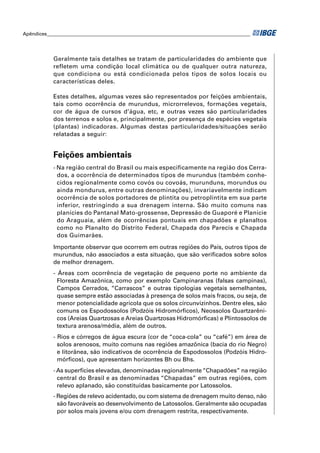 Apêndices ____________________________________________________________________________________




            Geralmente tais detalhes se tratam de particularidades do ambiente que
            refletem uma condição local climática ou de qualquer outra natureza,
            que condiciona ou está condicionada pelos tipos de solos locais ou
            características deles.

            Estes detalhes, algumas vezes são representados por feições ambientais,
            tais como ocorrência de murundus, microrrelevos, formações vegetais,
            cor de água de cursos d’água, etc, e outras vezes são particularidades
            dos terrenos e solos e, principalmente, por presença de espécies vegetais
            (plantas) indicadoras. Algumas destas particularidades/situações serão
            relatadas a seguir:


            Feições ambientais
            - Na região central do Brasil ou mais especificamente na região dos Cerra-
              dos, a ocorrência de determinados tipos de murundus (também conhe-
              cidos regionalmente como covós ou covoás, murunduns, morundus ou
              ainda mondurus, entre outras denominações), invariavelmente indicam
              ocorrência de solos portadores de plintita ou petroplintita em sua parte
              inferior, restringindo a sua drenagem interna. São muito comuns nas
              planícies do Pantanal Mato-grossense, Depressão de Guaporé e Planície
              do Araguaia, além de ocorrências pontuais em chapadões e planaltos
              como no Planalto do Distrito Federal, Chapada dos Parecis e Chapada
              dos Guimarães.
            Importante observar que ocorrem em outras regiões do País, outros tipos de
            murundus, não associados a esta situação, que são veriﬁcados sobre solos
            de melhor drenagem.
            - Áreas com ocorrência de vegetação de pequeno porte no ambiente da
              Floresta Amazônica, como por exemplo Campinaranas (falsas campinas),
              Campos Cerrados, “Carrascos” e outras tipologias vegetais semelhantes,
              quase sempre estão associadas à presença de solos mais fracos, ou seja, de
              menor potencialidade agrícola que os solos circunvizinhos. Dentre eles, são
              comuns os Espodossolos (Podzóis Hidromórﬁcos), Neossolos Quartzarêni-
              cos (Areias Quartzosas e Areias Quartzosas Hidromórﬁcas) e Plintossolos de
              textura arenosa/média, além de outros.
            - Rios e córregos de água escura (cor de “coca-cola” ou “café”) em área de
              solos arenosos, muito comuns nas regiões amazônica (bacia do rio Negro)
              e litorânea, são indicativos de ocorrência de Espodossolos (Podzóis Hidro-
              mórﬁcos), que apresentam horizontes Bh ou Bhs.
            - As superfícies elevadas, denominadas regionalmente “Chapadões” na região
              central do Brasil e as denominadas “Chapadas” em outras regiões, com
              relevo aplanado, são constituídas basicamente por Latossolos.
            - Regiões de relevo acidentado, ou com sistema de drenagem muito denso, não
              são favoráveis ao desenvolvimento de Latossolos. Geralmente são ocupadas
              por solos mais jovens e/ou com drenagem restrita, respectivamente.
 