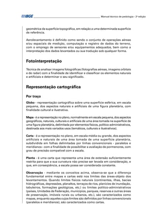 ________________________________________________________ Manual técnico de pedologia - 2a edição




geométrica da superfície topográﬁca, em relação a uma determinada superfície
de referência.

Aerolevantamento é deﬁnido como sendo o conjunto de operações aéreas
e/ou espaciais de medição, computação e registro de dados do terreno,
com o emprego de sensores e/ou equipamentos adequados, bem como a
interpretação dos dados levantados ou sua tradução sob qualquer forma.


Fotointerpretação
Técnica de analisar imagens fotográﬁcas (fotograﬁas aéreas, imagens orbitais
e de radar) com a ﬁnalidade de identiﬁcar e classiﬁcar os elementos naturais
e artiﬁciais e determinar o seu signiﬁcado.


Representação cartográﬁca

Por traço
Globo - representação cartográﬁca sobre uma superfície esférica, em escala
pequena, dos aspectos naturais e artiﬁciais de uma ﬁgura planetária, com
ﬁnalidade cultural e ilustrativa.

Mapa - é a representação no plano, normalmente em escala pequena, dos aspectos
geográﬁcos, naturais, culturais e artiﬁciais de uma área tomada na superfície de
uma ﬁgura planetária, delimitada por elementos físicos, político-administrativos,
destinada aos mais variados usos (temáticos, culturais e ilustrativos).

Carta - é a representação no plano, em escala média ou grande, dos aspectos
artiﬁciais e naturais de uma área tomada de uma superfície planetária,
subdividida em folhas delimitadas por linhas convencionais - paralelos e
meridianos - com a ﬁnalidade de possibilitar a avaliação de pormenores, com
grau de precisão compatível com a escala.

Planta - é uma carta que representa uma área de extensão suﬁcientemente
restrita para que a sua curvatura não precise ser levada em consideração, e
que, em conseqüência, a escala possa ser considerada constante.

Observação - mediante os conceitos acima, observa-se que a diferença
fundamental entre mapas e cartas está nos limites das áreas-objeto dos
levantamentos. Quando limites físicos naturais (continentes, ilhas, bacias
hidrográﬁcas, depressões, planaltos, terraços de rios, planícies de inundação,
tabuleiros, formações geológicas, etc.) ou limites político-administrativos
(países, Unidades de Federação, municípios, parques, reservas e outras áreas
de preservação, imóveis rurais ou urbanos, etc.), são caracterizados como
mapas, enquanto aqueles cujos limites são deﬁnidos por linhas convencionais
(paralelos e meridianos), são caracterizados como cartas.
 