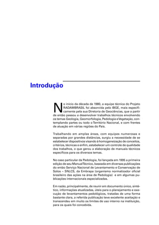 Introdução


      N
             o início da década de 1980, a equipe técnica do Projeto
             RADAMBRASIL foi absorvida pelo IBGE, mais especiﬁ-
             camente pela sua Diretoria de Geociências, que a partir
      de então passou a desenvolver trabalhos técnicos envolvendo
      os temas Geologia, Geomorfologia, Pedologia e Vegetação, con-
      templando partes ou todo o Território Nacional, e com frentes
      de atuação em várias regiões do País.

      Trabalhando em amplas áreas, com equipes numerosas e
      separadas por grandes distâncias, surgiu a necessidade de se
      estabelecer dispositivos visando à homogeneização de conceitos,
      critérios, técnicas e enﬁm, estabelecer um controle de qualidade
      dos trabalhos, o que gerou a elaboração de manuais técnicos
      especíﬁcos para os diversos temas.

      No caso particular da Pedologia, foi lançada em 1995 a primeira
      edição de seu ManualTécnico, baseada em diversas publicações
      do então Serviço Nacional de Levantamento e Conservação de
      Solos – SNLCS, da Embrapa (organismo normatizador oﬁcial
      brasileiro das ações na área de Pedologia) e em algumas pu-
      blicações internacionais especializadas.

      Em razão, principalmente, de reunir em documento único, sinté-
      tico, informações atualizadas, úteis para o planejamento e exe-
      cução de levantamentos pedológicos, tratadas de uma forma
      bastante clara, a referida publicação teve excelente aceitação e
      transcendeu em muito os limites de uso interno na instituição,
      para os quais foi concebida.
 
