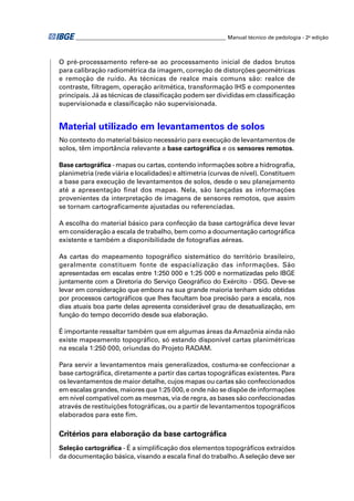 ________________________________________________________ Manual técnico de pedologia - 2a edição



O pré-processamento refere-se ao processamento inicial de dados brutos
para calibração radiométrica da imagem, correção de distorções geométricas
e remoção de ruído. As técnicas de realce mais comuns são: realce de
contraste, ﬁltragem, operação aritmética, transformação IHS e componentes
principais. Já as técnicas de classiﬁcação podem ser divididas em classiﬁcação
supervisionada e classiﬁcação não supervisionada.


Material utilizado em levantamentos de solos
No contexto do material básico necessário para execução de levantamentos de
solos, têm importância relevante a base cartográﬁca e os sensores remotos.

Base cartográﬁca - mapas ou cartas, contendo informações sobre a hidrograﬁa,
planimetria (rede viária e localidades) e altimetria (curvas de nível). Constituem
a base para execução de levantamentos de solos, desde o seu planejamento
até a apresentação ﬁnal dos mapas. Nela, são lançadas as informações
provenientes da interpretação de imagens de sensores remotos, que assim
se tornam cartograﬁcamente ajustadas ou referenciadas.

A escolha do material básico para confecção da base cartográﬁca deve levar
em consideração a escala de trabalho, bem como a documentação cartográﬁca
existente e também a disponibilidade de fotograﬁas aéreas.

As cartas do mapeamento topográfico sistemático do território brasileiro,
geralmente constituem fonte de espacialização das informações. São
apresentadas em escalas entre 1:250 000 e 1:25 000 e normatizadas pelo IBGE
juntamente com a Diretoria do Serviço Geográﬁco do Exército - DSG. Deve-se
levar em consideração que embora na sua grande maioria tenham sido obtidas
por processos cartográﬁcos que lhes facultam boa precisão para a escala, nos
dias atuais boa parte delas apresenta considerável grau de desatualização, em
função do tempo decorrido desde sua elaboração.

É importante ressaltar também que em algumas áreas da Amazônia ainda não
existe mapeamento topográﬁco, só estando disponível cartas planimétricas
na escala 1:250 000, oriundas do Projeto RADAM.

Para servir a levantamentos mais generalizados, costuma-se confeccionar a
base cartográﬁca, diretamente a partir das cartas topográﬁcas existentes. Para
os levantamentos de maior detalhe, cujos mapas ou cartas são confeccionados
em escalas grandes, maiores que 1:25 000, e onde não se dispõe de informações
em nível compatível com as mesmas, via de regra, as bases são confeccionadas
através de restituições fotográﬁcas, ou a partir de levantamentos topográﬁcos
elaborados para este ﬁm.

Critérios para elaboração da base cartográﬁca
Seleção cartográﬁca - É a simpliﬁcação dos elementos topográﬁcos extraídos
da documentação básica, visando a escala ﬁnal do trabalho. A seleção deve ser
 