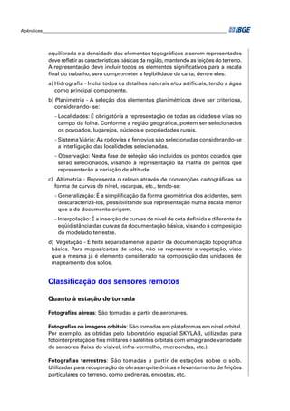 Apêndices ____________________________________________________________________________________




            equilibrada e a densidade dos elementos topográﬁcos a serem representados
            deve reﬂetir as características básicas da região, mantendo as feições do terreno.
            A representação deve incluir todos os elementos signiﬁcativos para a escala
            ﬁnal do trabalho, sem comprometer a legibilidade da carta, dentre eles:
            a) Hidrograﬁa - Inclui todos os detalhes naturais e/ou artiﬁciais, tendo a água
               como principal componente.
            b) Planimetria - A seleção dos elementos planimétricos deve ser criteriosa,
               considerando- se:
               - Localidades: É obrigatória a representação de todas as cidades e vilas no
                 campo da folha. Conforme a região geográﬁca, podem ser selecionados
                 os povoados, lugarejos, núcleos e propriedades rurais.
               - Sistema Viário: As rodovias e ferrovias são selecionadas considerando-se
                 a interligação das localidades selecionadas.
               - Observação: Nesta fase de seleção são incluídos os pontos cotados que
                 serão selecionados, visando à representação da malha de pontos que
                 representarão a variação de altitude.
            c) Altimetria - Representa o relevo através de convenções cartográﬁcas na
              forma de curvas de nível, escarpas, etc., tendo-se:
               - Generalização: É a simpliﬁcação da forma geométrica dos acidentes, sem
                 descaracterizá-los, possibilitando sua representação numa escala menor
                 que a do documento origem.
               - Interpolação: É a inserção de curvas de nível de cota deﬁnida e diferente da
                 eqüidistância das curvas da documentação básica, visando à composição
                 do modelado terrestre.
            d) Vegetação - É feita separadamente a partir da documentação topográﬁca
             básica. Para mapas/cartas de solos, não se representa a vegetação, visto
             que a mesma já é elemento considerado na composição das unidades de
             mapeamento dos solos.


            Classiﬁcação dos sensores remotos

            Quanto à estação de tomada

            Fotograﬁas aéreas: São tomadas a partir de aeronaves.

            Fotograﬁas ou imagens orbitais: São tomadas em plataformas em nível orbital.
            Por exemplo, as obtidas pelo laboratório espacial SKYLAB, utilizadas para
            fotointerpretação e ﬁns militares e satélites orbitais com uma grande variedade
            de sensores (faixa do visível, infra-vermelho, microondas, etc.).

            Fotografias terrestres: São tomadas a partir de estações sobre o solo.
            Utilizadas para recuperação de obras arquitetônicas e levantamento de feições
            particulares do terreno, como pedreiras, encostas, etc.
 