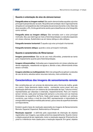 ________________________________________________________ Manual técnico de pedologia - 2a edição




Quanto à orientação do eixo da câmara/sensor

Fotograﬁa aérea ou imagem vertical: São assim denominadas aquelas cujo eixo
principal é perpendicular ao solo. Na prática tal condição não é rigorosamente
atingida em conseqüência das inclinações da aeronave durante o vôo. Esta não
deve exceder a 3%, limite geralmente aceito para classiﬁcar-se uma fotograﬁa
como vertical.

Fotograﬁa aérea ou imagem oblíqua: São tomadas com o eixo principal
inclinado. Seu uso restringe-se mais a fotointerpretação e a estudos especiais
em áreas urbanas. Subdividem-se em baixa oblíqua e alta oblíqua.

Fotograﬁa terrestre horizontal: É aquela cujo eixo principal é horizontal.

Fotograﬁa terrestre oblíqua: quando o eixo principal é inclinado.

Quanto à característica do ﬁlme/sensor
Imagens pancromáticas: São as de uso mais difundido, prestando-se tanto
para mapeamento quanto para fotointerpretação.

Imagens infravermelhas: Indicadas para mapeamento em áreas cobertas por
densa vegetação, ressaltando as águas e, devido a isso, diferenciando áreas
secas e úmidas.

Imagens coloridas ou multiespectrais: Além da cartograﬁa se aplicam a estudos
de uso da terra, estudos sobre recursos naturais, meio ambiente, etc.


Características das imagens de sensoriamento remoto
São constituídas por um arranjo de elementos sob a forma de malha, grade
ou matriz. Cada elemento desta matriz, conhecido como pixel, tem sua
localização deﬁnida com um sistema de coordenadas do tipo “coluna e linha”     ,
representados por abscissa e ordenada, respectivamente. Para um mesmo
sensor remoto, cada pixel corresponde sempre a uma área com as mesmas
dimensões na superfície da Terra. Cada pixel possui também um atributo
numérico, que indica o nível de cinza (NC) representando a intensidade da
energia eletromagnética medida pelo sensor, para a área da superfície terrestre
correspondente.

Existem quatro tipos de resolução associados às imagens de Sensoriamento
Remoto: Espacial, Espectral, Radiométrica e Temporal.

Resolução espacial - é deﬁnida pela capacidade de distinção de objetos
registrados nas imagens, que estão próximos espacialmente. Quanto menor
o objeto possível de ser registrado, maior a resolução espacial. O tamanho do
pixel é a referência mais usada para a resolução espacial. Em geral, objetos
 