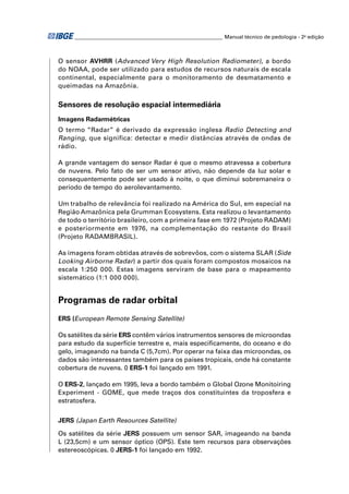 ________________________________________________________ Manual técnico de pedologia - 2a edição



O sensor AVHRR (Advanced Very High Resolution Radiometer), a bordo
do NOAA, pode ser utilizado para estudos de recursos naturais de escala
continental, especialmente para o monitoramento de desmatamento e
queimadas na Amazônia.

Sensores de resolução espacial intermediária
Imagens Radarmétricas
O termo “Radar” é derivado da expressão inglesa Radio Detecting and
Ranging, que significa: detectar e medir distâncias através de ondas de
rádio.

A grande vantagem do sensor Radar é que o mesmo atravessa a cobertura
de nuvens. Pelo fato de ser um sensor ativo, não depende da luz solar e
consequentemente pode ser usado à noite, o que diminui sobremaneira o
período de tempo do aerolevantamento.

Um trabalho de relevância foi realizado na América do Sul, em especial na
Região Amazônica pela Grumman Ecosystens. Esta realizou o levantamento
de todo o território brasileiro, com a primeira fase em 1972 (Projeto RADAM)
e posteriormente em 1976, na complementação do restante do Brasil
(Projeto RADAMBRASIL).

As imagens foram obtidas através de sobrevôos, com o sistema SLAR (Side
Looking Airborne Radar) a partir dos quais foram compostos mosaicos na
escala 1:250 000. Estas imagens serviram de base para o mapeamento
sistemático (1:1 000 000).


Programas de radar orbital
ERS (European Remote Sensing Satellite)

Os satélites da série ERS contêm vários instrumentos sensores de microondas
para estudo da superfície terrestre e, mais especiﬁcamente, do oceano e do
gelo, imageando na banda C (5,7cm). Por operar na faixa das microondas, os
dados são interessantes também para os países tropicais, onde há constante
cobertura de nuvens. 0 ERS-1 foi lançado em 1991.

O ERS-2, lançado em 1995, leva a bordo também o Global Ozone Monitoiring
Experiment - GOME, que mede traços dos constituintes da troposfera e
estratosfera.


JERS (Japan Earth Resources Satellite)

Os satélites da série JERS possuem um sensor SAR, imageando na banda
L (23,5cm) e um sensor óptico (OPS). Este tem recursos para observações
estereoscópicas. 0 JERS-1 foi lançado em 1992.
 