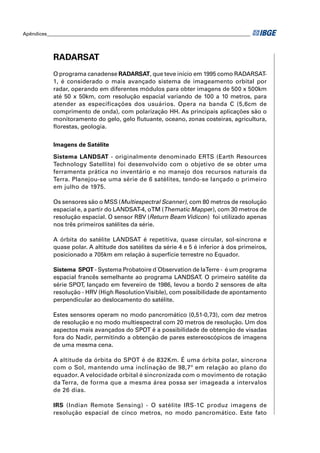 Apêndices ____________________________________________________________________________________




            RADARSAT
            O programa canadense RADARSAT, que teve início em 1995 como RADARSAT-
            1, é considerado o mais avançado sistema de imageamento orbital por
            radar, operando em diferentes módulos para obter imagens de 500 x 500km
            até 50 x 50km, com resolução espacial variando de 100 a 10 metros, para
            atender as especificações dos usuários. Opera na banda C (5,6cm de
            comprimento de onda), com polarização HH. As principais aplicações são o
            monitoramento do gelo, gelo ﬂutuante, oceano, zonas costeiras, agricultura,
            ﬂorestas, geologia.


            Imagens de Satélite

            Sistema LANDSAT - originalmente denominado ERTS (Earth Resources
            Technology Satellite) foi desenvolvido com o objetivo de se obter uma
            ferramenta prática no inventário e no manejo dos recursos naturais da
            Terra. Planejou-se uma série de 6 satélites, tendo-se lançado o primeiro
            em julho de 1975.

            Os sensores são o MSS (Multiespectral Scanner), com 80 metros de resolução
            espacial e, a partir do LANDSAT-4, o TM (Thematic Mapper), com 30 metros de
            resolução espacial. O sensor RBV (Return Beam Vidicon) foi utilizado apenas
            nos três primeiros satélites da série.

            A órbita do satélite LANDSAT é repetitiva, quase circular, sol-síncrona e
            quase polar. A altitude dos satélites da série 4 e 5 é inferior à dos primeiros,
            posicionado a 705km em relação à superfície terrestre no Equador.

            Sistema SPOT - Systema Probatoire d´Observation de laTerre - é um programa
            espacial francês semelhante ao programa LANDSAT. O primeiro satélite da
            série SPOT, lançado em fevereiro de 1986, levou a bordo 2 sensores de alta
            resolução - HRV (High Resolution Visible), com possibilidade de apontamento
            perpendicular ao deslocamento do satélite.

            Estes sensores operam no modo pancromático (0,51-0,73), com dez metros
            de resolução e no modo multiespectral com 20 metros de resolução. Um dos
            aspectos mais avançados do SPOT é a possibilidade de obtenção de visadas
            fora do Nadir, permitindo a obtenção de pares estereoscópicos de imagens
            de uma mesma cena.

            A altitude da órbita do SPOT é de 832Km. É uma órbita polar, síncrona
            com o Sol, mantendo uma inclinação de 98,7º em relação ao plano do
            equador. A velocidade orbital é sincronizada com o movimento de rotação
            da Terra, de forma que a mesma área possa ser imageada a intervalos
            de 26 dias.

            IRS (Indian Remote Sensing) - O satélite IRS-1C produz imagens de
            resolução espacial de cinco metros, no modo pancromático. Este fato
 
