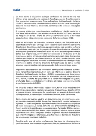 ________________________________________________________ Manual técnico de pedologia - 2a edição



Os fatos acima e os grandes avanços veriﬁcados na ciência do solo nos
últimos anos, especialmente na área de Pedologia, que no Brasil teve como
fato marcante o lançamento do Sistema Brasileiro de Classiﬁcação de Solos
- SiBCS, determinaram a necessidade de elaboração de uma nova edição
daquele Manual Técnico, atualizada, contemplando todas as inovações
pertinentes.
A presente edição traz como importante novidade em relação à anterior, o
fato de ter sido elaborada com a colaboração de técnicos do Centro Nacional
de Pesquisa de Solos - CNPS da Embrapa (Embrapa Solos) e de outros
pesquisadores não pertencentes ao quadro de funcionários do IBGE.

Além da atualização de conceitos, critérios e normas, em função do que é
adotado atualmente pela Embrapa Solos e das inovações atreladas ao Sistema
Brasileiro de Classiﬁcação de Solos, a presente edição traz, também, na forma
de apêndices, descrição em linguagem simples dos métodos de laboratório
empregados para levantamentos de solos no Brasil adotados pela Embrapa
Solos, sua importância, conveniência de execução e limitações, além de
informações sobre: principais solos brasileiros; principais tipos de materiais
básicos empregados para levantamentos de solos; novas unidades para
apresentação de resultados analíticos (Sistema Internacional e Embrapa Solos);
informações sobre o Sistema Brasileiro de Classiﬁcação de Solos; e ainda
algumas recomendações úteis para execução de levantamento de solos.

Importante esclarecer que os conceitos e deﬁnições relacionados a atribu-
tos e horizontes diagnósticos, bem como as informações sobre o Sistema
Brasileiro de Classiﬁcação de Solos – SiBCS, constantes desse documento,
representam o que estava em vigor no Brasil até a data de sua publicação.
Fica, porém, o alerta de que podem vir a sofrer modiﬁcações ou ajustes,
em função das necessidades/conveniências atreladas ao desenvolvimento
e aperfeiçoamento do SiBCS.

Ao longo do texto as referências a tipos de solos, foram feitas de acordo com
a terminologia constante no Sistema brasileiro de classiﬁcação de solos (2006)
e, quando julgado conveniente, foi mencionada em seguida à denominação
correspondente, a classiﬁcação usada anteriormente, entre parênteses.

Com o intuito de levar ao usuário um documento rico em informações visu-
ais, constam desta edição 264 ilustrações, das quais 32 caracterizadas como
ﬁguras e 232 como fotograﬁas. Algumas delas foram extraídas e/ou adaptadas
de obras consagradas, e outras, como no caso principalmente de fotograﬁas,
foram gentilmente cedidas por pesquisadores da Fundação IBGE ou perten-
centes a outras instituições. Nestes casos, consta em seguida à numeração e
legenda de cada uma, a citação da fonte de origem ou do autor. Nos casos em
que esta informação não é fornecida, signiﬁca tratar-se de material de autoria
da coordenação técnica do trabalho.

Considerando que há muito, proﬁssionais das áreas de planejamento e,
particularmente, executores de mapeamento de solos, ressentem-se da falta de
 