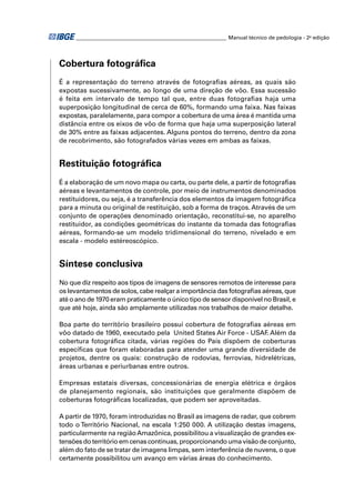 ________________________________________________________ Manual técnico de pedologia - 2a edição




Cobertura fotográﬁca
É a representação do terreno através de fotograﬁas aéreas, as quais são
expostas sucessivamente, ao longo de uma direção de vôo. Essa sucessão
é feita em intervalo de tempo tal que, entre duas fotograﬁas haja uma
superposição longitudinal de cerca de 60%, formando uma faixa. Nas faixas
expostas, paralelamente, para compor a cobertura de uma área é mantida uma
distância entre os eixos de vôo de forma que haja uma superposição lateral
de 30% entre as faixas adjacentes. Alguns pontos do terreno, dentro da zona
de recobrimento, são fotografados várias vezes em ambas as faixas.


Restituição fotográﬁca
É a elaboração de um novo mapa ou carta, ou parte dele, a partir de fotograﬁas
aéreas e levantamentos de controle, por meio de instrumentos denominados
restituidores, ou seja, é a transferência dos elementos da imagem fotográﬁca
para a minuta ou original de restituição, sob a forma de traços. Através de um
conjunto de operações denominado orientação, reconstitui-se, no aparelho
restituidor, as condições geométricas do instante da tomada das fotograﬁas
aéreas, formando-se um modelo tridimensional do terreno, nivelado e em
escala - modelo estéreoscópico.


Síntese conclusiva
No que diz respeito aos tipos de imagens de sensores remotos de interesse para
os levantamentos de solos, cabe realçar a importância das fotograﬁas aéreas, que
até o ano de 1970 eram praticamente o único tipo de sensor disponível no Brasil, e
que até hoje, ainda são amplamente utilizadas nos trabalhos de maior detalhe.

Boa parte do território brasileiro possui cobertura de fotograﬁas aéreas em
vôo datado de 1960, executado pela United States Air Force - USAF Além da
                                                                   .
cobertura fotográﬁca citada, várias regiões do País dispõem de coberturas
especíﬁcas que foram elaboradas para atender uma grande diversidade de
projetos, dentre os quais: construção de rodovias, ferrovias, hidrelétricas,
áreas urbanas e periurbanas entre outros.

Empresas estatais diversas, concessionárias de energia elétrica e órgãos
de planejamento regionais, são instituições que geralmente dispõem de
coberturas fotográﬁcas localizadas, que podem ser aproveitadas.

A partir de 1970, foram introduzidas no Brasil as imagens de radar, que cobrem
todo o Território Nacional, na escala 1:250 000. A utilização destas imagens,
particularmente na região Amazônica, possibilitou a visualização de grandes ex-
tensões do território em cenas contínuas, proporcionando uma visão de conjunto,
além do fato de se tratar de imagens limpas, sem interferência de nuvens, o que
certamente possibilitou um avanço em várias áreas do conhecimento.
 