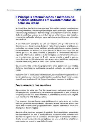 Apêndices ____________________________________________________________________________________




            5 Principais determinações e métodos de
              análises utilizados em levantamentos de
              solos no Brasil
            No Brasil já se dispõe de uma ampla rede de bons laboratórios que executam
            análises para ﬁns de caracterização pedológica. Nesta publicação, a preocupação
            é salientar alguns aspectos da metodologia oﬁcial para levantamento de solos
            da Embrapa Solos, visando a contribuir para a uniformização dos trabalhos
            executados no Brasil e adicionar algumas informações úteis para orientação
            aos usuários.

            A caracterização completa de um solo requer um grande número de
            determinações laboratoriais. Existem hoje determinações analíticas, as
            mais diversas, desde testes rápidos e simples até algumas determinações
            extremamente sofisticadas e que requerem técnicas e aparatos de
            última geração. No caso presente, o propósito é simplesmente fornecer
            algumas informações sobre as determinações ordinariamente utilizadas
            em levantamentos de solos no Brasil, visando orientar o usuário sobre a
            importância e o signiﬁcado de cada uma, e com isto possibilitar a escolha dos
            tipos de determinações de acordo com o tipo de demanda.

            Os procedimentos e métodos propriamente ditos podem ser encontrados,
            de forma detalhada, na publicação Manual de métodos de análise do solo
            (1997).

            De acordo com os objetivos do estudo de solos, algumas determinações analíticas
            tornam-se dispensáveis. Assim, caberá ao(s) executor(es) dos levantamentos a
            especiﬁcação aos laboratórios, de particularidades inerentes às análises.


            Processamento das amostras
            As amostras de solos para ﬁns de mapeamento, após darem entrada nos
            laboratórios, são submetidas ao tratamento de secagem ao ar, sem exceção. A
            secagem pode ser feita diretamente ao ar ou em estufa de circulação forçada,
            com no máximo 40oC de temperatura.

            Este processo deve ser feito o mais rápido possível e visa a dar um mínimo
            de homogeneidade às amostras no tocante ao teor de umidade e minimizar o
            efeito de transformações que podem ocorrer no solo, afetando os resultados
            de algumas determinações.

            As determinações mais sensíveis à condição de armazenagem inadequada
            das amostras são pH, N e S, todas afetadas por condição de mineralização
            da matéria orgânica que é favorecida em condição de amostras úmidas e
            de alta temperatura ambiente. Variações de até uma unidade de pH já foram
            observadas em amostras guardadas úmidas.
 
