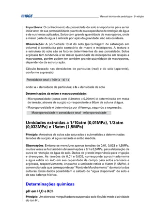 ________________________________________________________ Manual técnico de pedologia - 2a edição



Importância: O conhecimento da porosidade do solo é importante para se ter
idéia tanto de sua permeabilidade quanto da sua capacidade de retenção de água
e de nutrientes aplicados. Solos com grande quantidade de macroporos, onde
a maior parte da água é retirada por ação da gravidade, não são os ideais.

Observações: A porosidade total do solo (percentagem de saturação em
volume) é constituída pelo somatório de macro e microporos. A textura e
a estrutura do solo são os fatores determinantes da sua porosidade. Solos
argilosos têm tendência a ter maior quantidade de microporos em relação a
macroporos, porém podem ter também grande quantidade de macroporos,
dependendo da estruturação.

Cálculo baseado nas densidades de partículas (real) e do solo (aparente),
conforme expressão:

Porosidade total = 100 (a - b) / a

onde: a = densidade de partículas; e b = densidade de solo

Determinações da micro e macroporosidade:
- Microporosidade (poros com diâmetro < 0,05mm) é determinada em mesa
  de tensão, através de sucção correspondente a 60cm de coluna d’água.
- Macroporosidade é determinada por diferença, segundo a expressão:
    Macroporosidade = porosidade total - microporosidade


Umidades extraídas a 1/10atm (0,01MPa), 1/3atm
(0,033MPa) e 15atm (1,5MPa)
Princípio: Amostras de solos são saturadas e submetidas a determinadas
tensões de sucção. A água restante é então medida.

Observações: Embora se mencione apenas tensões de 0,01, 0,033 e 1,5MPa,
muitas vezes se faz também determinações a 0,1 e 0,5MPa, para elaboração da
curva de retenção de água do solo. Dados de grande importância para irrigação
e drenagem. Às tensões de 0,01 e 0,033, corresponde aproximadamente
a água retida no solo em sua capacidade de campo para solos arenosos e
argilosos, respectivamente, enquanto a umidade retida a 15atm (1,5MPa), é
convencionada que corresponde ao “Ponto de Murchamento” da maioria das
culturas. Estes dados possibilitam o cálculo de “água disponível” do solo e
do seu balanço hídrico.


Determinações químicas
pH em H2O e KCl
Princípio: Um eletrodo mergulhado na suspensão solo-líquido mede a atividade
do íon H+.
 