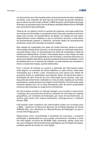 Introdução ___________________________________________________________________________________



            um documento com informações sobre os levantamentos de solos realizados
            no Brasil, e por entender ser este tipo de informação de grande relevância
            para a ciência do solo e para o Brasil, o IBGE levantou informações de fontes
            diversas e as apresenta sob a forma de Banco de Dados Relacional no CD-ROM
            que acompanha esta publicação.

            Trata-se de um esforço inicial no sentido de organizar uma base preliminar
            com tal tipo de informação, e o propósito maior é que este constitua o primeiro
            passo para montar um grande Banco de Dados, na medida em que sejam
            desenvolvidos novos trabalhos e que os senhores usuários e executores
            de levantamentos passem a colaborar, enviando dados de levantamentos
            existentes, ainda não inseridos na presente relação.

            Esta relação foi organizada com base em fontes diversas, dentre as quais:
            informações diretas do(s) autor(es), ou da empresa ou instituição executora,
            consulta direta à obra, ou levantamento em anais de congressos e listas de
            referências bibliográﬁcas. Contém informações sobre a área objeto de cada
            levantamento, o ano de publicação ou de conclusão, a empresa executora e a
            autoria do trabalho (esta última quando constante da fonte consultada), o nível
            de detalhamento ou a natureza do trabalho, os documentos que compõem a
            obra e a escala dos mapas, quando elaborados.

            Com o intuito de facilitar ao usuário a obtenção de informações sobre
            onde adquirir ou consultar os vários trabalhos ou, pelo menos, onde obter
            orientações que o levem a isto, incorporou-se uma coluna com dados de
            prováveis locais ou instituições, que poderão dispor de elementos sobre a
            localização da obra. Trata-se de uma informação pouco precisa, visto que
            boa parte das obras foram realizadas no meio privado, regidas por contratos
            particulares, e quase sempre com tiragem muito limitada, na maioria das vezes
            contando apenas com um ou dois exemplares, além de serem propriedade
            exclusiva das empresas ou organismos contratantes.

            As informações contidas na referida listagem, que constitui o documento
            “Catálogo de Levantamentos de Solos” poderão ser extraídas por regiões
                                                  ,
            geográficas, por Unidades da Federação, por tipos de levantamentos, ou
            mesmo pela escala dos mapas elaborados, empregando-se o software
            Access 1995.

            Informações sobre trabalhos não relacionados podem ser enviadas para
            o IBGE – Gerência de Recursos Naturais da Unidade Estadual de Goiás
            (GRN/UE-GO), com referência ao “Manual Técnico de Pedologia” ou para o
                                                                       ,
            e-mail virlei@ibge.gov.br.

            Objetivando maior versatilidade e facilidade de manuseio, a presente
            publicação é apresentada em uma versão convencional, impressa, e outra
            em meio digital, na forma de CD-ROM. Cabe, entretanto, alertar, mais uma
            vez, que a listagem dos levantamentos pedológicos, por limitação de espaço,
            constará apenas da versão em meio digital.
 