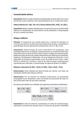 ________________________________________________________ Manual técnico de pedologia - 2a edição



Condutividade elétrica

Importância: Determinação utilizada na classiﬁcação de solos salinos em zonas
semiáridas, áreas costeiras e nas interpretações de uso e manejo dos solos.

Cátions Solúveis (Ca++, Mg++, Na+ e K+) e Ânions Solúveis (CO3=, HCO3-, Cl- e SO4=).

Importância: Determinações utilizadas para os mesmos ﬁns que a condutividade
elétrica em classiﬁcação de solos salinos, ácido-sulfatados e interpretações
de uso e manejo dos solos.


Ataque sulfúrico

Princípio: O tratamento com ácidos fortes tem a função de dissolver os
minerais secundários constituintes das frações ﬁnas do solo, e possibilitar a
quantiﬁcação de seus elementos formadores (Fe, Al, Si, Ti, Mn, P etc).
                                                                ,

Importância: Determinação de suma importância em pedologia, pois
possibilita determinar as relações moleculares entre os constituintes de maior
importância dos minerais do solo e assim avaliar o estágio de intemperização.
Dados de óxidos de ferro são usados diretamente para distinção de Latossolos,
Argilosos, Cambissolos e Nitossolos, em suas categorias inferiores, e para
separação de atributos relacionados a teor de óxido de ferro (hipo, meso,
férrico e perférrico). Portanto, trata-se de determinação especialmente
requisitada para distinção e caracterização de algumas Ordens no SiBCS.

Relações moleculares Ki (SiO2 / Al2O3), Kr (SiO2 / R2O3) e Al2O3 / Fe2O3

Determinação: Estas relações são determinadas por cálculo, com base nos
resultados obtidos pelo ataque sulfúrico.

Observações: Por se tratarem de relações moleculares, as expressões
empregadas foram deduzidas a partir da divisão do percentual de cada um
dos óxidos pelo valor de seu peso molecular.

Os valores são obtidos com utilização das seguintes expressões simpliﬁcadas:

      Ki = 1,70 x SiO2                      Kr = 1,70 x            SiO2
                   Al2O3                                  Al2O3 + (Fe2O3 x 0,6375)


                              Al2O3 / Fe2O3 = 1,57 x Al2O3
                                                          Fe2O3


Importância: O valor do índice Ki, considerado um índice de intemperização,
representa o quociente da divisão entre um elemento de grande mobilidade
 