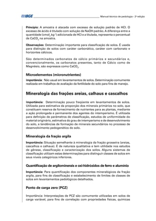 ________________________________________________________ Manual técnico de pedologia - 2a edição



Princípio: A amostra é atacada com excesso de solução padrão de HCl. O
excesso de ácido é titulado com solução de NaOH padrão. A diferença entre a
quantidade (cmolc.kg-1) adicionada de HCl e a titulada, representa o percentual
de CaCO3 na amostra.

Observações: Determinação importante para classiﬁcação de solos. É usada
para distinção de solos com caráter carbonático, caráter com carbonato e
horizontes cálcicos.

São determinados carbonatos de cálcio primários e secundários e,
convencionalmente, os carbonatos presentes, tanto de Cálcio como de
Magnésio, são expressos como CaCO3.

Microelementos (micronutrientes)
Importância: Não usual em levantamentos de solos. Determinação comumente
realizada em trabalhos de avaliação da fertilidade do solo para ﬁns de manejo.


Mineralogia das frações areias, calhaus e cascalhos
Importância: Determinação pouco freqüente em levantamentos de solos.
Utilizada para estimativa da proporção dos minerais primários no solo, que
constituem reserva de fornecimento de nutrientes para as plantas, mediante
a ação prolongada e permanente dos agentes do intemperismo. É utilizada
para deﬁnição de parâmetros de classiﬁcação, estudos de uniformidade do
material originário, estimativa do grau de intemperismo e de desenvolvimento
do solo, e tendências de formação de minerais secundários no processo de
desenvolvimento pedogenético do solo.

Mineralogia da fração argila
Importância: Situação semelhante à mineralogia da fração grosseira (areias,
cascalhos e calhaus). É de natureza qualitativa e tem utilidade nos estudos
de gênese, classiﬁcação e caracterização dos solos. Alguns sistemas de
classiﬁcação utilizam estas determinações para distinguir classes de solos em
seus níveis categóricos inferiores.

Quantiﬁcação de argilominerais e oxi-hidróxidos de ferro e alumínio
Importância: Para quantiﬁcação dos componentes mineralógicos da fração
argila, para ﬁns de classiﬁcação e estabelecimento de limites de classes de
solos em levantamentos pedológicos detalhados.

Ponto de carga zero (PCZ)

Importância: Interpretações de PCZ são comumente utilizadas em solos de
carga variável, para ﬁns de correlação com propriedades físicas, químicas
 