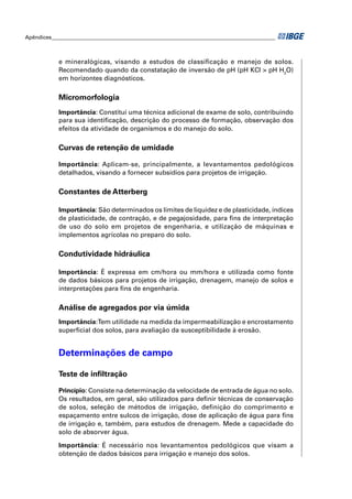 Apêndices ____________________________________________________________________________________



            e mineralógicas, visando a estudos de classiﬁcação e manejo de solos.
            Recomendado quando da constatação de inversão de pH (pH KCl > pH H2O)
            em horizontes diagnósticos.

            Micromorfologia
            Importância: Constitui uma técnica adicional de exame de solo, contribuindo
            para sua identiﬁcação, descrição do processo de formação, observação dos
            efeitos da atividade de organismos e do manejo do solo.

            Curvas de retenção de umidade

            Importância: Aplicam-se, principalmente, a levantamentos pedológicos
            detalhados, visando a fornecer subsídios para projetos de irrigação.

            Constantes de Atterberg

            Importância: São determinados os limites de liquidez e de plasticidade, índices
            de plasticidade, de contração, e de pegajosidade, para ﬁns de interpretação
            de uso do solo em projetos de engenharia, e utilização de máquinas e
            implementos agrícolas no preparo do solo.

            Condutividade hidráulica

            Importância: É expressa em cm/hora ou mm/hora e utilizada como fonte
            de dados básicos para projetos de irrigação, drenagem, manejo de solos e
            interpretações para ﬁns de engenharia.

            Análise de agregados por via úmida
            Importância:Tem utilidade na medida da impermeabilização e encrostamento
            superﬁcial dos solos, para avaliação da susceptibilidade à erosão.


            Determinações de campo

            Teste de inﬁltração

            Princípio: Consiste na determinação da velocidade de entrada de água no solo.
            Os resultados, em geral, são utilizados para deﬁnir técnicas de conservação
            de solos, seleção de métodos de irrigação, deﬁnição do comprimento e
            espaçamento entre sulcos de irrigação, dose de aplicação de água para ﬁns
            de irrigação e, também, para estudos de drenagem. Mede a capacidade do
            solo de absorver água.

            Importância: É necessário nos levantamentos pedológicos que visam a
            obtenção de dados básicos para irrigação e manejo dos solos.
 