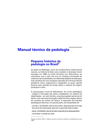 Manual técnico de pedologia


      Pequeno histórico da
      pedologia no Brasil1
      As bases da Pedologia, ramo do conhecimento relativamente
      recente, ou Ciência do Solo como também é chamada, foram
      lançadas em 1880 na União Soviética por Dokuchaiev, ao
      reconhecer que o solo não era um simples amontoado de
      materiais não consolidados, em diferentes estádios de alteração,
      mas resultava de uma complexa interação de inúmeros fatores
      genéticos: clima, organismos e topograﬁa, os quais, agindo
      durante certo período de tempo sobre o material de origem,
      produziam o solo.

      A preocupação inicial de Dokuchaiev, de cunho pedológico
      - explicar a formação dos solos e estabelecer um sistema de
      classiﬁcação - era, sem dúvida, uma preocupação oportuna em
      deﬁnir uma nova área de estudo e delimitar-lhe o espaço dentro
      do contexto do campo da Ciência. A expansão dos estudos
      pedológicos decorreu, em grande parte, da necessidade de:
      - corrigir a fertilidade natural dos solos, depauperada ao longo
        dos anos de exploração agrícola e agravada pela erosão;
      - elevar a fertilidade natural de solos originalmente depauperados;
      - neutralizar a acidez do solo;

      1
       Extraído de Moniz (1997) e Trajetória evolutiva do sistema brasileiro de classiﬁcação de solos
      (1999).
 