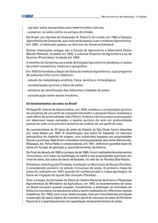 ________________________________________________________ Manual técnico de pedologia - 2a edição



- agrupar solos apropriados para determinadas culturas;
- preservar os solos contra os perigos da erosão.
No Brasil, por decreto do Imperador D. Pedro II, foi criada, em 1887, a Estação
Agronômica de Campinas, que mais tarde passou a ser o Instituto Agronômico.
Em 1892, a Instituição passou ao domínio do Governo Estadual.

Outras instituições antigas são a Escola de Agronomia e Veterinária Eliseu
Maciel (Pelotas), fundada em 1892, e a Escola Superior de Agricultura Luiz de
Queiroz (Piracicaba), fundada em 1900.
A escolha de Campinas para sede da Estação Agronômica obedeceu a razões
de ordem econômica, histórica e geográﬁca.
Em 1935 foi fundada a Seção de Solos do Instituto Agronômico, cujo programa
de pesquisa tinha como objetivos:
- estudo de metodologia analítica, física, química e mineralógica;
- caracterização química e física de solos;
- tentativa de identiﬁcação das diferentes unidades de solos;
- conceituação sobre teores trocáveis.

Os levantamentos de solos no Brasil

Philippe W. Cabral de Vasconcellos, em 1928, analisou a composição química
de amostras de um perﬁl de Latossolo Vermelho (Latossolo Roxo) coletadas a
cada 30cm de profundidade (até 270cm). Embora não houvesse preocupação
em descrever essas camadas, o exame químico do solo em profundidade
parece ter sido uma primeira tentativa de análise de um perﬁl de solo.
As características de 22 tipos de solos do Estado de São Paulo foram descritas
por José Setzer em 1941. A classiﬁcação dos solos foi baseada na natureza
petrográﬁca do material de origem, com subdivisão baseada em propriedades
físicas e químicas. Nela foram mantidos nomes populares, tais como Salmourão,
Massapé, etc. Paiva Netto e colaboradores, em 1951, deﬁniram grandes tipos de
solos em função da geologia e, secundariamente, da textura.
No ﬁnal da década de 1950 e começo da de 1960, foram realizados levantamentos
minuciosos, com base na morfologia do perﬁl e nas propriedades químicas, em
nível de série, dos solos da bacia de Taubaté, no vale do rio Paraíba (São Paulo).
O Instituto José AugustoTrindade, localizado no Município de Sousa (Paraíba),
é considerado pioneiro no estudo minucioso de solos. O primeiro mapa de
solos foi realizado em 1947, quando foi confeccionado o mapa agrológico da
bacia de irrigação do açude São Gonçalo (Paraíba).
Com a criação da Comissão de Solos do Centro Nacional de Ensino e Pesquisas
Agronômicas do Ministério da Agricultura, em 1947 os levantamentos de solos
                                                    ,
no Brasil tomaram grande impulso. Inicialmente, a atribuição da Comissão de
Solos era coordenar os estudos de solos a serem realizados em diferentes regiões
brasileiras. Em 1953, com a sua reestruturação, teve por incumbências principais
a execução do plano básico de inventário geral de recursos de solos do Território
Nacional e o aperfeiçoamento da capacitação de levantamentos de solos.
 