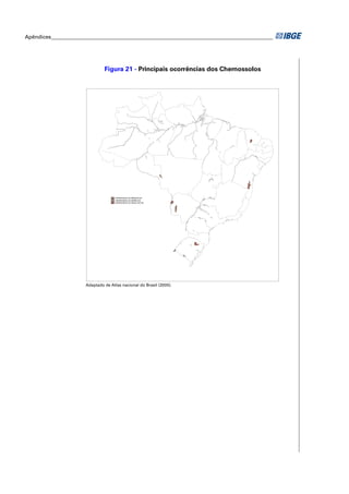 Apêndices ____________________________________________________________________________________




                                Figura 21 - Principais ocorrências dos Chernossolos




                                     CHERNOSSOLOS RÊNDZICOS
                                     CHERNOSSOLOS EBÂNICOS
                                     CHERNOSSOLOS ARGILÚVICOS




                       Adaptado de Atlas nacional do Brasil (2000).
 