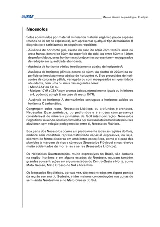 ________________________________________________________ Manual técnico de pedologia - 2a edição




Neossolos
Solos constituídos por material mineral ou material orgânico pouco espesso
(menos de 30 cm de espessura), sem apresentar qualquer tipo de horizonte B
diagnóstico e satisfazendo os seguintes requisitos:
- Ausência de horizonte glei, exceto no caso de solos com textura areia ou
  areia franca, dentro de 50cm da superfície do solo, ou entre 50cm e 120cm
  de profundidade, se os horizontes sobrejacentes apresentarem mosqueados
  de redução em quantidade abundante;
- Ausência de horizonte vértico imediatamente abaixo de horizonte A;
- Ausência de horizonte plíntico dentro de 40cm, ou dentro de 200cm da su-
  perfície se imediatamente abaixo de horizontes A, E ou precedidos de hori-
  zontes de coloração pálida, variegada ou com mosqueados em quantidade
  abundante, com uma ou mais das seguintes cores:
  • Matiz 2,5Y ou 5Y; ou
  • Matizes 10YR a 7,5YR com cromas baixos, normalmente iguais ou inferiores
    a 4, podendo atingir 6, no caso de matiz 10 YR;
- Ausência de horizonte A chernozêmico conjugado a horizonte cálcico ou
  horizonte C carbonático.
Congregam solos rasos, Neossolos Litólicos; ou profundos e arenosos,
Neossolos Quartzarênicos; ou profundos e arenosos com presença
considerável de minerais primários de fácil intemperização, Neossolos
Regolíticos; ou ainda, solos constituídos por sucessão de camadas de natureza
aluvionar, sem relação pedogenética entre si, Neossolos Flúvicos.

Boa parte dos Neossolos ocorre em praticamente todas as regiões do País,
embora sem constituir representatividade espacial expressiva, ou seja,
ocorrem de forma dispersa em ambientes especíﬁcos, como é o caso das
planícies à margem de rios e córregos (Neossolos Flúvicos) e nos relevos
muito acidentados de morrarias e serras (Neossolos Litólicos).

Os Neossolos Quartzarênicos, muito expressivos no Brasil, são comuns
na região litorânea e em alguns estados do Nordeste, ocupam também
grandes concentrações em alguns estados do Centro-Oeste e Norte, como
Mato Grosso, Mato Grosso do Sul e Tocantins.

Os Neossolos Regolíticos, por sua vez, são encontrados em alguns pontos
da região serrana do Sudeste, e têm maiores concentrações nas zonas do
semi-árido Nordestino e no Mato Grosso do Sul.
 
