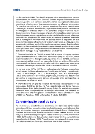 ________________________________________________________ Manual técnico de pedologia - 2a edição




por Thorp e Smith (1949). Esta classiﬁcação, que veio a ser nacionalizada, tem sua
base fundada, em essência, nos conceitos centrais daquele sistema americano,
contando, porém, com o amparo complementar de exposições elucidativas de
conceitos e critérios, como foram proporcionados por algumas obras-chave.
Os conceitos centrais do antigo sistema americano formam a base da atual
classiﬁcação brasileira transmudada, cuja esquematização atual descende de
modiﬁcações de critérios, alteração de conceitos, criação de classes novas,
desmembramento de algumas classes originais e formalização de reconhecimento
de subclasses de natureza transicional ou intermediárias. O processo foi sempre
motivado pela apropriação das modiﬁcações às carências que se iam revelando,
com a realização de levantamentos em escalas médias e pequenas, em que
concorriam classes de categorias hierárquicas mais elevadas. O enfoque principal
sempre esteve dirigido ao nível hierárquico de grandes grupos de solos, aliado
ao exercício da criatividade tentativa no que corresponde ao nível de subgrupo,
posto que classes dessa categoria nunca foram estabelecidas no sistema primitivo
de Baldwin, Kellogg e Thorp (1938) e Thorp e Smith (1949).

O Sistema Brasileiro de Classiﬁcação de Solos é uma prioridade nacional
compartilhada com várias instituições de ensino e pesquisa no Brasil, desde
as primeiras tentativas de organização, a partir da década de 1970, conhecidas
como aproximações sucessivas, buscando deﬁnir um sistema hierárquico,
multicategórico e aberto, que permita a inclusão de novas classes, e que torne
possível a classiﬁcação de todos os solos existentes no Território Nacional.

No período entre 1978 e 1997 foram elaboradas pela Embrapa as seguintes
aproximações do Sistema Brasileiro de Classiﬁcação de Solos: 1a aproximação
(1980), 2a aproximação (1981), 3a aproximação (1988) e 4a aproximação
(1997), compreendendo discussões, organização, circulação de documentos
para crítica e sugestões, assim como a divulgação entre participantes e a
comunidade cientíﬁca em geral.

A retomada como um projeto nacional, de interesse e responsabilidade da
comunidade de Ciência do Solo no País e coordenado pelo Centro Nacional
de Pesquisa de Solos da Embrapa (Embrapa Solos), foi o princípio norteador
das novas ações planejadas para a elaboração do Sistema, com base nos es-
tudos anteriores e na evolução dos conhecimentos nesses últimos anos (1995
a 1998). Em Agosto de 2006, foi lançada a 2ª edição do SiBCS.



Caracterização geral do solo
Na identiﬁcação, caracterização e classiﬁcação de solos são considerados
conceitos, critérios e procedimentos metodológicos que a seguir são descritos.
Estas informações foram em sua maioria extraídas de fontes bibliográﬁcas
diversas, destacando-se: Soil map of the world (1974),da FAO; Normas e crité-
rios para levantamentos pedológicos (1989), da Embrapa; Soil survey manual
(1993), do Departamento de Agricultura dos Estados Unidos; Manual técnico
de pedologia, de Souza (1995); Procedimentos normativos de levantamentos
pedológicos (1995), da Embrapa; Manual de descrição e coleta no
 