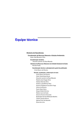 Equipe técnica


       Diretoria de Geociências
        Coordenação de Recursos Naturais e Estudos Ambientais
            Celso José Monteiro Filho

            Coordenação temática
                Eduardo Leandro da Rosa Macedo
            Gerência de Recursos Naturais da Unidade Estadual de Goiás
               Péricles Prado

               Coordenação técnica e planejamento geral da publicação
                  Virlei Álvaro de Oliveira

                  Revisão, atualização e elaboração do texto
                     Virlei Álvaro de Oliveira
                     Celso Gutemberg Souza
                     Eduardo Leandro da Rosa Macedo
                     Roberto das Chagas Silva
                     Glailson Barreto Silva
                     Antônio José Wilman Rios
                     Antonio Gladstone Carvalho Fraga
                     Vilmar de Oliveira
                     Paulo César Vieira
                     Sérgio Hideiti Shimizu
                     Nelson Lara da Costa
                     Antonio Ferreira Fortunato
                     Rosângela Garrido Machado Botelho
                     Thelmo Araújo Dariva
                     Warley Pinto de Azevedo
                     Eliane de Lima
 