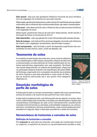 Manual técnico de pedologia __________________________________________________________________



            Solo azonal - solo que não apresenta inﬂuência marcante da zona climática
            e/ou da vegetação do ambiente em que está inserido.
            Observação: geralmente solos jovens, onde o tempo foi insuﬁciente para seu desen-
            volvimento sob a inﬂuência dos condicionantes locais, são assim caracterizados.
            Solo zonal - solo desenvolvido sob a inﬂuência dos condicionantes climáticos
            e da vegetação do local.
            Observação: geralmente trata-se de solo bem desenvolvido, tendo havido a
            formação de todos os horizontes (A, B e C).
            Solo halomórﬁco - solo cuja gênese foi muito inﬂuenciada pelo excesso de sais.
            Solo de mangue - solo halomórﬁco de áreas alagadas, formado sob inﬂuência
            de marés e com vegetação característica, denominada mangue.
            Solo transportado - solo formado a partir de depósitos superﬁciais não con-
            solidados do tipo colúvio, talus, cones de dejeção, etc.


            Taxonomia de solos
            A completa caracterização dos solos tem como maiores objetivos
            a sua classiﬁcação e delimitação cartográﬁca. Depois de descritos
            e caracterizados, os solos deverão ser então classiﬁcados em sis-
            temas taxonômicos organizados com este propósito. No Brasil,
            vem sendo desenvolvido um sistema de classiﬁcação, disponível
            na publicação Sistema brasileiro de classiﬁcação de solos (2006),
            da Embrapa, organizado com o propósito de atender às condições
            de clima tropical a que está submetida a maior parte do País, e
            que se encontra estruturado até o seu quarto nível categórico
            (Apêndice 2).
                                                                                        Foto 4 - Capa do Sistema
                                                                                        Brasileiro de Classiﬁcação de

            Descrição morfológica de                                                    Solos - SiBCS


            perﬁs de solos
            A descrição do solo no campo compreende o registro das suas características,
            através do estudo e do exame do seu perﬁl em seu meio natural.

            A descrição completa do solo, a ser feita quando do seu estudo no campo, deve
            incluir a delimitação dos horizontes e camadas com identiﬁcação e registro das
            características morfológicas de cada um(a) individualmente, caracterizando
            transição entre horizontes ou camadas, profundidade e espessura, cor, textura,
            estrutura, consistência e demais características, cujas conceituações são apre-
            sentadas em seguida. Após a descrição procede-se a coleta de amostras.


            Nomenclatura de horizontes e camadas de solos
            Deﬁnição de horizontes e camadas
            Por horizonte do solo deve-se entender uma seção de constituição mineral
            ou orgânica, à superfície do terreno ou aproximadamente paralela a esta,
 