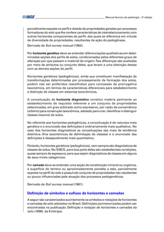 ________________________________________________________ Manual técnico de pedologia - 2a edição



parcialmente exposta no perﬁl e dotada de propriedades geradas por processos
formadores do solo que lhe confere características de interrelacionamento com
outros horizontes componentes do perﬁl, dos quais se diferencia em virtude
de diversidade de propriedades, resultantes da ação da pedogênese.
Derivado de Soil survey manual (1962).

Por horizonte genético deve-se entender diferenciações qualitativas em deter-
minadas seções dos perﬁs de solos, condicionadas pelos diferentes graus de
alteração por que passam o material de origem. Tais diferenças são avaliadas
por meio de atributos ou conjunto deles, que levam a uma distinção destas
com as demais seções do perﬁl.

Horizontes genéticos (pedogênicos), ainda que constituam manifestação de
transformações determinadas por processamento da formação dos solos,
podem não ser preferidos (escolhidos) para concessão de prerrogativa
taxonômica, em termos de características diferenciais para estabelecimento
e distinção de classes em sistemas taxonômicos.

A conceituação de horizonte diagnóstico constitui matéria pertinente ao
estabelecimento de requisito referente a um conjunto de propriedades
selecionadas, em grau arbitrado como expressivo, por razão de conveniência
(arbítrio) para construção taxonômica, adotado para criar, identiﬁcar e distinguir
classes (taxons) de solos.

No referente aos horizontes pedogênicos, a conceituação é de natureza mais
genética e o enunciado das deﬁnições é ordinariamente mais qualitativo. No
caso dos horizontes diagnósticos as conceituações são mais de tendência
distintiva (ﬁns taxonômicos de delimitação de classes) e o enunciado das
deﬁnições é desejavelmente mais quantitativo.

Portanto, horizontes genéticos (pedogênicos), nem sempre são diagnósticos de
classes de solos. No SiBCS, para boa parte deles são estabelecidas condições,
quase sempre de espessura, para que sejam diagnósticos de classes em alguns
de seus níveis categóricos.

Por camada deve-se entender uma seção de constituição mineral ou orgânica,
à superfície do terreno ou aproximadamente paralela a esta, parcialmente
exposta no perﬁl do solo e possuindo conjunto de propriedades não resultantes
ou pouco inﬂuenciadas pela atuação dos processos pedogenéticos.

Derivado de Soil survey manual (1981).

Deﬁnição de símbolos e suﬁxos de horizontes e camadas
A seguir são caracterizados sucintamente os símbolos e notações de horizontes
e camadas de solo adotados no Brasil. Deﬁnições pormenorizadas podem ser
encontradas na publicação Deﬁnição e notação de horizontes e camadas do
solo (1998), da Embrapa.
 