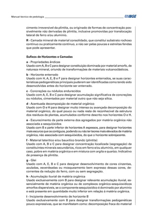 Manual técnico de pedologia __________________________________________________________________



            cimento irreversível da plintita, ou originado de formas de concentração pos-
            sivelmente não derivadas de plintita, inclusive promovidas por translocação
            lateral de ferro e/ou alumínio.
            R - Camada mineral de material consolidado, que constitui substrato rochoso
            contínuo ou praticamente contínuo, a não ser pelas poucas e estreitas fendas
            que pode apresentar.


            Suﬁxos de Horizontes e Camadas
            a - Propriedades ândicas
            Usado com A, B e C para designar constituição dominada por material amorfo, de
            natureza mineral, oriundo de transformações de materiais vulcanoclásticos.
            b - Horizonte enterrado
            Usado com H, A, E, B e F para designar horizontes enterrados, se suas carac-
            terísticas pedogenéticas principais puderem ser identiﬁcadas como tendo sido
            desenvolvidas antes do horizonte ser enterrado.
            c - Concreções ou nódulos endurecidos
            Usado com A, E, B e C para designar acumulação signiﬁcativa de concreções
            ou nódulos, cimentados por material outro que não seja sílica.
            d - Acentuada decomposição de material orgânico
            Usado com O e H para designar muito intensa ou avançada decomposição do
            material orgânico, do qual pouco ou nada resta de reconhecível da estrutura
            dos resíduos de plantas, acumulados conforme descrito nos horizontes O e H.
            e - Escurecimento da parte externa dos agregados por matéria orgânica não
            associada a sesquióxidos
            Usado com B e parte inferior de horizontes A espessos, para designar horizontes
            mais escuros que os contíguos, podendo ou não ter teores mais elevados de matéria
            orgânica, não associada com sesquióxidos, do que o horizonte sobrejacente.
            f - Material laterítico e/ou bauxítico brando (plintita)
            Usado com A, B e C para designar concentração localizada (segregação) de
            constituintes minerais secundários, ricos em ferro e/ou alumínio, em qualquer
            caso, pobre em matéria orgânica e em mistura com argila e quartzo. Indicativo
            de presença de plintita.
            g - Glei
            Usado com A, E, B e C para designar desenvolvimento de cores cinzentas,
            azuladas, esverdeadas ou mosqueamento bem expresso dessas cores, de-
            correntes da redução do ferro, com ou sem segregação.
            h - Acumulação iluvial de matéria orgânica
            Usado exclusivamente com B para designar relevante acumulação iluvial, es-
            sencialmente de matéria orgânica ou de complexos orgânico-sesquioxídicos
            amorfos dispersíveis, se o componente sesquioxídico é dominado por alumínio
            e está presente em quantidade muito inferior em relação à matéria orgânica.
            i - Incipiente desenvolvimento de horizonte B
            Usado exclusivamente com B para designar transformações pedogenéticas
            pouco expressivas, que se manifestam como: decomposição fraca do material
 