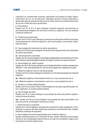 ________________________________________________________ Manual técnico de pedologia - 2a edição



originário ou constituintes minerais, associada à formação de argila, desen-
volvimento de cor ou de estrutura; alteração química intensa associada a
destruição apenas parcial da estrutura da rocha matriz e/ou desenvolvimento
de cor em materiais areno-quartzosos.
j - Tiomorﬁsmo
Usado com H, A, B e C para designar material palustre, permanente ou
periodicamente alagado, de natureza mineral ou orgânica, rico em sulfetos
(material sulfídrico).

k - Presença de carbonatos
Usado com A, B e C para designar presença de carbonatos alcalino-terrosos,
remanescentes do material originário, sem acumulação, comumente carbo-
nato de cálcio.

k - Acumulação de carbonato de cálcio secundário
Usado com A, B e C para designar horizonte de enriquecimento com carbonato
de cálcio secundário.
m - Extremamente cimentado
Usado com B e C para designar cimentação pedogenética extraordinária e irrever-
sível (mesmo sob prolongada imersão em água), contínua ou quase contínua.
n - Acumulação de sódio trocável
Usado com H, A, B e C para designar acumulação de sódio trocável, expresso por
100.Na/T > 6%, acompanhada ou não de acumulação de magnésio trocável.
o - Material orgânico mal ou não decomposto
Usado com O ou H para designar incipiente ou nula decomposição do material
orgânico.
do - Material orgânico intermediário entre d e o com predomínio de d.
od - Material orgânico intermediário entre d e o com predomínio de o.
p - Aração ou outras pedoturbações
Usado com H ou A para indicar modiﬁcações da camada superﬁcial pelo cul-
tivo, pastoreio, ou outras pedoturbações.
q - Acumulação de sílica
Usado com B ou C para designar acumulação de sílica secundária (opala e
outras formas de sílica).
qm - Usado com B ou C para designar acumulação de sílica secundária, em
caso de ocorrer cimentação contínua por sílica.
r - Rocha branda ou saprolito
Usado com C para designar presença de camada de rocha subjacente, inten-
samente ou pouco alterada, desde que branda ou semibranda. Esta notação
identiﬁca presença de saprolito.
s - Acumulação iluvial de sesquióxidos com matéria orgânica
Usado exclusivamente com horizonte B para indicar relevante acumulação
iluvial ou de translocação lateral interna no solo de complexos organo-ses-
quioxídicos amorfos dispersíveis.
 