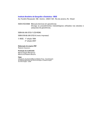 Instituto Brasileiro de Geograﬁa e Estatística - IBGE
Av. Franklin Roosevelt, 166 - Centro - 20021-120 - Rio de Janeiro, RJ - Brasil


ISSN 0103-9598 Manuais técnicos em geociências
               Divulga os procedimentos metodológicos utilizados nos estudos e
               pesquisas de geociências.

ISBN 85-240-3723-7 (CD-ROM)
ISBN 978-85-240-3722-9 (meio impresso)
© IBGE. 1ª edição 1994
        2ª edição 2007


Elaboração do arquivo PDF
Roberto Cavararo
Produção da multimídia
Marisa Sigolo Mendonça
Márcia do Rosário Brauns
Capa
Ubiratã O. dos Santos/Marcos Balster Fiore - Coordenação
de Marketing/Centro de Documentação e Disseminação
de Informação - CDDI
 