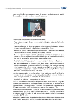 Manual técnico de pedologia __________________________________________________________________




            mais parecido. Em poucos casos, a cor da amostra será exatamente igual à
            da carta, deve-se então anotar a cor mais próxima.




                             Foto 6 - Exemplo de tomada de cores


            Os seguintes procedimentos são recomendados:
            - Fazer a determinação da cor em amostra úmida para todos os horizontes
              do perﬁl.
            - Para os horizontes “A” deve-se registrar as cores determinadas em amostra
              úmida e seca, objetivando a distinção entre os vários tipos.
            - No caso de dúvida para identiﬁcação de horizonte E, deve-se fazer também
              a determinação da cor em amostra seca para o mesmo.
            - Deve-se especiﬁcar se a determinação da cor foi feita em amostra seca ou
              úmida. Se houver registro somente de uma notação de cor, ﬁca subentendido
              que este se refere à cor determinada em amostra úmida.
            - Para horizontes hísticos, somente a cor em amostra úmida é suﬁciente.
            - Nas descrições de perﬁs, o registro das cores deverá obedecer ao seguinte
              padrão: nome da cor em português (conforme quadro 2) e, entre parênteses,
              notações de matiz, valor e croma, seguido da condição em que foi determi-
              nada a cor, usando sempre a seqüência: úmido, seco. Exemplo: bruno-escuro
              (10YR 3/3, úmido) e bruno (10YR 5/3, seco).
            - Anotar nas descrições de perﬁs, no item Observações, se o perﬁl foi descrito
              com chuva, em época seca ou chuvosa, céu nublado, à sombra, dentro da
              mata, ou seja, informar as condições de luminosidade.
            - Restringir ao máximo a interpolação de cores.
            Quando estritamente necessário interpolar matizes, procurar fazer o registro
            ﬁnal da interpolação com números inteiros que mostrem as tendências de
            evolução da cor no perﬁl do solo. Exemplo: Interpolação de matizes 2,5YR e
            5YR, porém tendo o perﬁl tendência para o amarelo, registrar 4YR.
            Para interpolação de valores e cromas, usar o valor médio, porém registrar
            apenas o nome da cor de maior tendência no perﬁl. Exemplo: Interpolação
            de cromas: 2,5YR 4/6 e 2,5YR 4/4, com tendência para 2,5YR 4/6, registrar
            vermelho (2,5YR 4/5).
            No quadro 22 (Apêndice 8), pode ser encontrada uma correspondência entre o nome
            das cores em português e os códigos constantes na Munsell soil color charts.
 