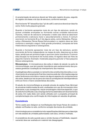 ________________________________________________________ Manual técnico de pedologia - 2a edição




A caracterização da estrutura deverá ser feita pelo registro do grau, seguido
do registro da classe e do tipo de estrutura, conforme exemplo:

Para horizonte “B” latossólico tipo “pó-de-café” a estrutura deverá ser descrita
                                               ,
como: forte muito pequena granular.

Quando o horizonte apresentar mais de um tipo de estrutura, sendo al-
gumas unidades arranjadas ou formando outras unidades estruturais
maiores, trata-se de estrutura composta e neste caso deve-se descrever
primeiramente a estrutura maior e secundariamente a menor. É comum
ocorrerem no horizonte B ou C de alguns solos, como Gleissolos, Planos-
solos e Nitossolos (Terras Roxas Estruturadas) e o registro deve ser feito
conforme o exemplo a seguir: forte grande prismática, composta de forte
média blocos angulares e subangulares.

Quando o horizonte apresentar mais de um tipo de estrutura, porém
ocorrendo de forma independente na massa do solo, descreve-se os dois
tipos, sendo que em primeiro lugar o que tiver maior ocorrência. É comum
esta situação no horizonte A de muitos solos. O registro deve ser feito da
seguinte maneira: Exemplo: moderada pequena granular e fraca pequena
blocos subangulares.
Microestrutura - A microestrutura dos solos é objeto de estudo na parte de
micromorfologia, que tem grande importância para esclarecimento dos pro-
cessos genéticos e avaliação do intemperismo dos mesmos.

A pedogênese altera a posição e o tamanho dos constituintes dos solos, e o co-
nhecimento do arranjamento ﬁnal dos mesmos pode dar informações seguras
sobre fenômenos ocorridos e mesmo de alguns aspectos do comportamento
dos solos, desde que não se perca de vista as correlações de interdependência
entre as micro e macro características dos solos.

O estudo da micromorfologia se procede através de seções ﬁnas (lâminas)
de amostras indeformadas de solo, analisadas com uso de microscópio ótico
polarizante, e por conseguinte, requer amostragem e técnicas especiais, o que
de certa forma diﬁculta o seu emprego de forma sistemática em levantamentos
de solos. Em razão disto vem sendo utilizado com o propósito principal de
complementação e/ou conﬁrmação de informações em estudos de gênese.

Consistência
Termo usado para designar as manifestações das forças físicas de coesão e
adesão veriﬁcadas no solo, conforme variação dos teores de umidade.

A terminologia para a consistência inclui especiﬁcações distintas para a descrição
em três estados de umidade padronizados: solo seco, úmido e molhado.

A consistência do solo quando seco e úmido (dureza e friabilidade, respecti-
vamente) deve ser avaliada em material não desagregado.
 