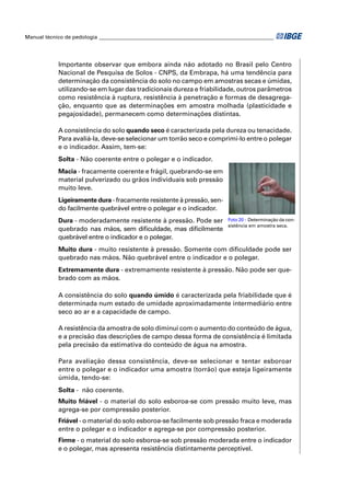 Manual técnico de pedologia __________________________________________________________________




            Importante observar que embora ainda não adotado no Brasil pelo Centro
            Nacional de Pesquisa de Solos - CNPS, da Embrapa, há uma tendência para
            determinação da consistência do solo no campo em amostras secas e úmidas,
            utilizando-se em lugar das tradicionais dureza e friabilidade, outros parâmetros
            como resistência à ruptura, resistência à penetração e formas de desagrega-
            ção, enquanto que as determinações em amostra molhada (plasticidade e
            pegajosidade), permanecem como determinações distintas.

            A consistência do solo quando seco é caracterizada pela dureza ou tenacidade.
            Para avaliá-la, deve-se selecionar um torrão seco e comprimi-lo entre o polegar
            e o indicador. Assim, tem-se:
            Solta - Não coerente entre o polegar e o indicador.
            Macia - fracamente coerente e frágil, quebrando-se em
            material pulverizado ou grãos individuais sob pressão
            muito leve.
            Ligeiramente dura - fracamente resistente à pressão, sen-
            do facilmente quebrável entre o polegar e o indicador.
            Dura - moderadamente resistente à pressão. Pode ser             Foto 20 - Determinação da con-
                                                                            sistência em amostra seca.
            quebrado nas mãos, sem diﬁculdade, mas diﬁcilmente
            quebrável entre o indicador e o polegar.
            Muito dura - muito resistente à pressão. Somente com diﬁculdade pode ser
            quebrado nas mãos. Não quebrável entre o indicador e o polegar.
            Extremamente dura - extremamente resistente à pressão. Não pode ser que-
            brado com as mãos.

            A consistência do solo quando úmido é caracterizada pela friabilidade que é
            determinada num estado de umidade aproximadamente intermediário entre
            seco ao ar e a capacidade de campo.

            A resistência da amostra de solo diminui com o aumento do conteúdo de água,
            e a precisão das descrições de campo dessa forma de consistência é limitada
            pela precisão da estimativa do conteúdo de água na amostra.

            Para avaliação dessa consistência, deve-se selecionar e tentar esboroar
            entre o polegar e o indicador uma amostra (torrão) que esteja ligeiramente
            úmida, tendo-se:
            Solta - não coerente.
            Muito friável - o material do solo esboroa-se com pressão muito leve, mas
            agrega-se por compressão posterior.
            Friável - o material do solo esboroa-se facilmente sob pressão fraca e moderada
            entre o polegar e o indicador e agrega-se por compressão posterior.
            Firme - o material do solo esboroa-se sob pressão moderada entre o indicador
            e o polegar, mas apresenta resistência distintamente perceptível.
 