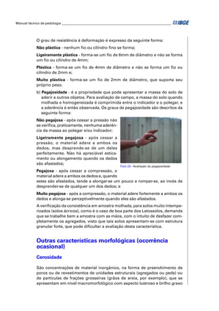 Manual técnico de pedologia __________________________________________________________________




            O grau de resistência à deformação é expresso da seguinte forma:
            Não plástica - nenhum ﬁo ou cilindro ﬁno se forma;
            Ligeiramente plástica - forma-se um ﬁo de 6mm de diâmetro e não se forma
            um ﬁo ou cilindro de 4mm;
            Plástica - forma-se um ﬁo de 4mm de diâmetro e não se forma um ﬁo ou
            cilindro de 2mm e;
            Muito plástica - forma-se um ﬁo de 2mm de diâmetro, que suporta seu
            próprio peso.
            b) Pegajosidade - é a propriedade que pode apresentar a massa do solo de
               aderir a outros objetos. Para avaliação de campo, a massa do solo quando
               molhada e homogeneizada é comprimida entre o indicador e o polegar, e
               a aderência é então observada. Os graus de pegajosidade são descritos da
               seguinte forma:
            Não pegajosa - após cessar a pressão não
            se veriﬁca, praticamente, nenhuma aderên-
            cia da massa ao polegar e/ou indicador;
            Ligeiramente pegajosa - após cessar a
            pressão, o material adere a ambos os
            dedos, mas desprende-se de um deles
            perfeitamente. Não há apreciável estica-
            mento ou alongamento quando os dedos
            são afastados;
                                                               Foto 23 - Avaliação da pegajosidade
            Pegajosa - após cessar a compressão, o
            material adere a ambos os dedos e, quando
            estes são afastados, tende a alongar-se um pouco e romper-se, ao invés de
            desprender-se de qualquer um dos dedos; e
            Muito pegajosa - após a compressão, o material adere fortemente a ambos os
            dedos e alonga-se perceptivelmente quando eles são afastados.
            A veriﬁcação da consistência em amostra molhada, para solos muito intempe-
            rizados (solos ácricos), como é o caso de boa parte dos Latossolos, demanda
            que se trabalhe bem a amostra com as mãos, com o intuito de desfazer com-
            pletamente os agregados, visto que tais solos apresentam-se com estrutura
            granular forte, que pode diﬁcultar a avaliação desta característica.


            Outras características morfológicas (ocorrência
            ocasional)
            Cerosidade

            São concentrações de material inorgânico, na forma de preenchimento de
            poros ou de revestimentos de unidades estruturais (agregados ou peds) ou
            de partículas de frações grosseiras (grãos de areia, por exemplo), que se
            apresentam em nível macromorfológico com aspecto lustroso e brilho graxo
 