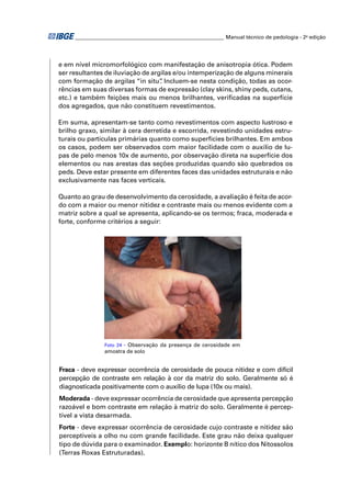 ________________________________________________________ Manual técnico de pedologia - 2a edição




e em nível micromorfológico com manifestação de anisotropia ótica. Podem
ser resultantes de iluviação de argilas e/ou intemperização de alguns minerais
com formação de argilas “in situ” Incluem-se nesta condição, todas as ocor-
                                   .
rências em suas diversas formas de expressão (clay skins, shiny peds, cutans,
etc.) e também feições mais ou menos brilhantes, veriﬁcadas na superfície
dos agregados, que não constituem revestimentos.

Em suma, apresentam-se tanto como revestimentos com aspecto lustroso e
brilho graxo, similar à cera derretida e escorrida, revestindo unidades estru-
turais ou partículas primárias quanto como superfícies brilhantes. Em ambos
os casos, podem ser observados com maior facilidade com o auxílio de lu-
pas de pelo menos 10x de aumento, por observação direta na superfície dos
elementos ou nas arestas das seções produzidas quando são quebrados os
peds. Deve estar presente em diferentes faces das unidades estruturais e não
exclusivamente nas faces verticais.

Quanto ao grau de desenvolvimento da cerosidade, a avaliação é feita de acor-
do com a maior ou menor nitidez e contraste mais ou menos evidente com a
matriz sobre a qual se apresenta, aplicando-se os termos; fraca, moderada e
forte, conforme critérios a seguir:




                Foto 24 - Observação da presença de cerosidade em
                amostra de solo


Fraca - deve expressar ocorrência de cerosidade de pouca nitidez e com difícil
percepção de contraste em relação à cor da matriz do solo. Geralmente só é
diagnosticada positivamente com o auxílio de lupa (10x ou mais).
Moderada - deve expressar ocorrência de cerosidade que apresenta percepção
razoável e bom contraste em relação à matriz do solo. Geralmente é percep-
tível a vista desarmada.
Forte - deve expressar ocorrência de cerosidade cujo contraste e nitidez são
perceptíveis a olho nu com grande facilidade. Este grau não deixa qualquer
tipo de dúvida para o examinador. Exemplo: horizonte B nítico dos Nitossolos
(Terras Roxas Estruturadas).
 