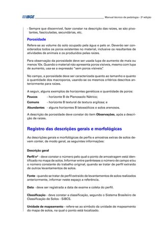 ________________________________________________________ Manual técnico de pedologia - 2a edição



- Sempre que discernível, fazer constar na descrição das raízes, se são pivo-
  tantes, fasciculadas, secundárias, etc.

Porosidade
Refere-se ao volume do solo ocupado pela água e pelo ar. Deverão ser con-
siderados todos os poros existentes no material, inclusive os resultantes de
atividades de animais e os produzidos pelas raízes.

Para observação da porosidade deve ser usada lupa de aumento de mais ou
menos 10x. Quando o material não apresenta poros visíveis, mesmo com lupa
de aumento, usa-se a expressão “sem poros visíveis”.

No campo, a porosidade deve ser caracterizada quanto ao tamanho e quanto
à quantidade dos macroporos, usando-se os mesmos critérios descritos an-
teriormente para raízes.

A seguir, alguns exemplos de horizontes genéticos e quantidade de poros:
Poucos        - horizonte B de Planossolo Nátrico;
Comuns        - horizonte B textural de textura argilosa; e
Abundantes - alguns horizontes B latossólicos e solos arenosos.

A descrição de porosidade deve constar do item Observações, após a descri-
ção de raízes.


Registro das descrições gerais e morfológicas
As descrições gerais e morfológicas de perﬁs e amostras extras de solos de-
vem conter, de modo geral, as seguintes informações:


Descrição geral

Perﬁl nº - deve constar o número pelo qual o ponto de amostragem está iden-
tiﬁcado no mapa de solos. Informar entre parênteses o número de campo e/ou
o número constante do trabalho original, quando se tratar de perﬁl extraído
de outros levantamentos de solos.

Fonte - quando se tratar de perﬁl extraído de levantamentos de solos realizados
anteriormente, informar neste espaço a referência.

Data - deve ser registrada a data de exame e coleta do perﬁl.

Classiﬁcação - deve constar a classiﬁcação, segundo o Sistema Brasileiro de
Classiﬁcação de Solos - SiBCS.

Unidade de mapeamento - refere-se ao símbolo da unidade de mapeamento
do mapa de solos, na qual o ponto está localizado.
 