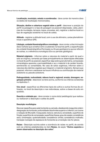 Manual técnico de pedologia __________________________________________________________________




            Localização, município, estado e coordenadas - deve conter de maneira clara
            os dados de localização mencionados.

            Situação, declive e cobertura vegetal sobre o perﬁl - descrever a posição do
            perﬁl na paisagem e o tipo de paisagem se possível (depressão, vales, planí-
            cies de inundação, terraços, topos, encostas, etc), registrar o declive local e o
            tipo de vegetação existente no local de coleta.

            Altitude - registrar a altitude local, com o uso de altímetro, cartas planialtimé-
            tricas e aparelhos GPS.

            Litologia, unidade litoestratigráﬁca e cronologia - deve conter a discriminação
            da(s) rocha(s) que constitui (em) o substrato no local do perﬁl, a especiﬁcação
            da unidade litoestratigráﬁca (Formação ou Grupo geológico) a que se referem
            as rochas, e a referência cronológica (Era ou período geológico).

            Material originário - informar sobre a natureza do material a partir do qual o
            solo se originou, tomando por base principalmente as observações efetuadas
            no local do perﬁl; se possível, especiﬁcar algo sobre granulometria, composição
            mineralógica aparente e permeabilidade e se o material é de caráter brando,
            semibrando ou consolidado. No caso de solos orgânicos, informar sobre a
            natureza dos detritos vegetais que integram o material originário. Sempre que
            possível, informar e esclarecer se houve inﬂuência ou contribuição de material
            autóctone ou pseudo-autóctone.

            Pedregosidade; rochosidade; relevos local e regional; erosão; drenagem; ve-
            getação primária - descrever os itens acima, conforme os critérios constantes
            no Apêndice 1.

            Uso atual - especiﬁcar os diferentes tipos de cultivo e outras formas de uti-
            lização, no local da descrição e nas redondezas, sobre a classe de solo em
            questão.

            Descrito e coletado por - deve constar o nome do(s) pedólogo(s) que realizou
            ou realizaram a descrição e coleta do perﬁl.


            Descrição morfológica

            Deve ser especíﬁca para cada horizonte ou camada, obedecendo à seguinte ordem:
            designação do horizonte; profundidade (dos limites superior e inferior); cor (nome
            e notação de Munsell); mosqueado; textura; estrutura; cerosidade, superfície de
            fricção; superfície de compressão; superfícies foscas; grau de coesão; consistência
            seco; cimentação; quebradicidade; consistência úmido; consistência molhado;
            transição (variação de espessura do horizonte se a transição não for plana).

            Raízes - Descrição sucinta sobre a ocorrência de raízes no perﬁl, de acordo
            com os critérios estabelecidos no item Raízes, da seção “Outros aspectos a
            serem observados na descrição dos solos” .
 