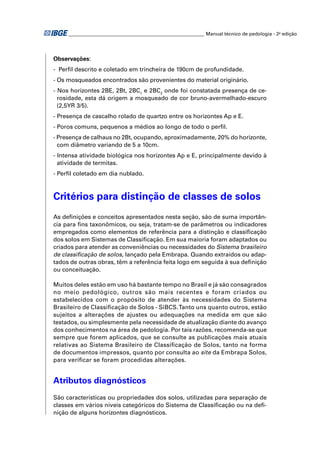 ________________________________________________________ Manual técnico de pedologia - 2a edição




Observações:
- Perﬁl descrito e coletado em trincheira de 190cm de profundidade.
- Os mosqueados encontrados são provenientes do material originário.
- Nos horizontes 2BE, 2Bt, 2BC1 e 2BC2 onde foi constatada presença de ce-
  rosidade, esta dá origem a mosqueado de cor bruno-avermelhado-escuro
  (2,5YR 3/5).
- Presença de cascalho rolado de quartzo entre os horizontes Ap e E.
- Poros comuns, pequenos a médios ao longo de todo o perﬁl.
- Presença de calhaus no 2Bt, ocupando, aproximadamente, 20% do horizonte,
  com diâmetro variando de 5 a 10cm.
- Intensa atividade biológica nos horizontes Ap e E, principalmente devido à
  atividade de termitas.
- Perﬁl coletado em dia nublado.



Critérios para distinção de classes de solos
As deﬁnições e conceitos apresentados nesta seção, são de suma importân-
cia para ﬁns taxonômicos, ou seja, tratam-se de parâmetros ou indicadores
empregados como elementos de referência para a distinção e classiﬁcação
dos solos em Sistemas de Classiﬁcação. Em sua maioria foram adaptados ou
criados para atender as conveniências ou necessidades do Sistema brasileiro
de classiﬁcação de solos, lançado pela Embrapa. Quando extraídos ou adap-
tados de outras obras, têm a referência feita logo em seguida à sua deﬁnição
ou conceituação.

Muitos deles estão em uso há bastante tempo no Brasil e já são consagrados
no meio pedológico, outros são mais recentes e foram criados ou
estabelecidos com o propósito de atender às necessidades do Sistema
Brasileiro de Classiﬁcação de Solos - SiBCS. Tanto uns quanto outros, estão
sujeitos a alterações de ajustes ou adequações na medida em que são
testados, ou simplesmente pela necessidade de atualização diante do avanço
dos conhecimentos na área de pedologia. Por tais razões, recomenda-se que
sempre que forem aplicados, que se consulte as publicações mais atuais
relativas ao Sistema Brasileiro de Classiﬁcação de Solos, tanto na forma
de documentos impressos, quanto por consulta ao site da Embrapa Solos,
para veriﬁcar se foram procedidas alterações.


Atributos diagnósticos
São características ou propriedades dos solos, utilizadas para separação de
classes em vários níveis categóricos do Sistema de Classiﬁcação ou na deﬁ-
nição de alguns horizontes diagnósticos.
 