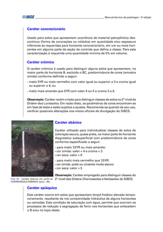 ________________________________________________________ Manual técnico de pedologia - 2a edição



              Caráter concrecionário

              Usado para solos que apresentam ocorrência de material petroplíntico des-
              contínuo (forma de concreções ou nódulos) em quantidade e/ou espessura
              inferiores às requeridas para horizonte concrecionário, em um ou mais hori-
              zontes em alguma parte da seção de controle que deﬁna a classe. Para esta
              caracterização é requerida uma quantidade mínima de 5% em volume.

              Caráter crômico
              O caráter crômico é usado para distinguir alguns solos que apresentam, na
              maior parte do horizonte B, excluído o BC, predominância de cores (amostra
              úmida) conforme deﬁnido a seguir:
              - matiz 5YR ou mais vermelho com valor igual ou superior a 3 e croma igual
                ou superior a 4; ou
              - matiz mais amarelo que 5YR com valor 4 ou 5 e croma 3 a 6.

              Observação: Caráter recém-criado para distinguir classes de solos no 2º nível da
              Ordem dos Luvissolos. Em razão disto, os parâmetros de cores encontram-se
              em fase de teste e estão sujeitos a ajustes. Recomenda-se quando de seu uso,
              veriﬁcar possíveis alterações nos meios oﬁciais de divulgação do SiBCS.


                                        Caráter ebânico

                                        Caráter utilizado para individualizar classes de solos de
                                        coloração escura, quase preta, na maior parte do horizonte
                                        diagnóstico subsuperﬁcial com predominância de cores
                                        conforme especiﬁcado a seguir:
                                        - para matiz 7,5YR ou mais amarelo:
                                        • cor úmida: valor < 4 e croma < 3

                                        • cor seca: valor < 6

                                        - para matiz mais vermelho que 7,5YR:
                                        • cor úmida: preto ou cinzento muito escuro

                                        • cor seca: valor < 5


                                        Observação: Caráter empregado para distinguir classes do
Foto 30 - Caráter ebânico em perﬁl de   2º nível das Ordens Chernossolos e Vertissolos do SiBCS.
CHERNOSSOLO EBÂNICO. Ipiaú – BA.

              Caráter epiáquico
              Este caráter ocorre em solos que apresentam lençol freático elevado tempo-
              rariamente, resultante da má condutividade hidráulica de alguns horizontes
              ou camadas. Esta condição de saturação com água, permite que ocorram os
              processos de redução e segregação de ferro nos horizontes que antecedem
              o B e/ou no topo deste.
 