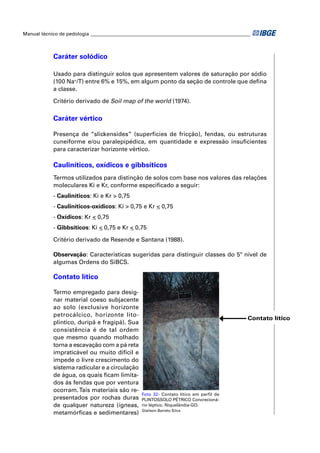 Manual técnico de pedologia __________________________________________________________________



            Caráter solódico

            Usado para distinguir solos que apresentem valores de saturação por sódio
            (100 Na+/T) entre 6% e 15%, em algum ponto da seção de controle que deﬁna
            a classe.

            Critério derivado de Soil map of the world (1974).

            Caráter vértico

            Presença de “slickensides” (superfícies de fricção), fendas, ou estruturas
            cuneiforme e/ou paralepipédica, em quantidade e expressão insuﬁcientes
            para caracterizar horizonte vértico.

            Cauliníticos, oxídicos e gibbsíticos
            Termos utilizados para distinção de solos com base nos valores das relações
            moleculares Ki e Kr, conforme especiﬁcado a seguir:
            - Cauliníticos: Ki e Kr > 0,75
            - Cauliníticos-oxídicos: Ki > 0,75 e Kr < 0,75
            - Oxídicos: Kr < 0,75
            - Gibbsíticos: Ki < 0,75 e Kr < 0,75

            Critério derivado de Resende e Santana (1988).

            Observação: Características sugeridas para distinguir classes do 5º nível de
            algumas Ordens do SiBCS.

            Contato lítico

            Termo empregado para desig-
            nar material coeso subjacente
            ao solo (exclusive horizonte
            petrocálcico, horizonte lito-
                                                                                            Contato lítico
            plíntico, duripã e fragipã). Sua
            consistência é de tal ordem
            que mesmo quando molhado
            torna a escavação com a pá reta
            impraticável ou muito difícil e
            impede o livre crescimento do
            sistema radicular e a circulação
            de água, os quais ﬁcam limita-
            dos às fendas que por ventura
            ocorram. Tais materiais são re-
                                                 Foto 32- Contato lítico em perfil de
            presentados por rochas duras         PLINTOSSOLO PÉTRICO Concrecioná-
            de qualquer natureza (ígneas,        rio léptico. Niquelândia-GO.
                                                 Glailson Barreto Silva
            metamórﬁcas e sedimentares)
 