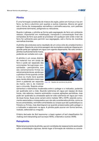 Manual técnico de pedologia __________________________________________________________________



            Plintita
            É uma formação constituída de mistura de argila, pobre em húmus e rica em
            ferro, ou ferro e alumínio com quartzo e outros materiais. Ocorre em geral
            sob a forma de mosqueados vermelhos e vermelho-escuros, com padrões
            usualmente laminares, poligonais ou reticulares.

            Quanto à gênese, a plintita se forma pela segregação de ferro em ambiente
            redutor, importando em mobilização, transporte e concentração ﬁnal dos
            compostos de ferro que pode se processar em qualquer solo onde o teor de
            ferro for suﬁciente para permitir sua segregação, sob a forma de manchas
            vermelhas brandas.

            A plintita não endurece como resultado de um único ciclo de umedecimento e
            secagem. Depois de uma única secagem ela reumedece e pode ser dispersa em
            grande parte por agitação em água com agente dispersante. No solo úmido a
            plintita é suﬁcientemente macia,
            podendo ser cortada com a pá.

            A plintita é um corpo distinto
            de material rico em óxido de
            ferro e pode ser separada das
            concreções ferruginosas con-
            solidadas - petroplintita, que
            são extremamente firmes ou
            extremamente duras, sendo que
            a plintita é ﬁrme quando úmida
            e dura ou muito dura quando
            seca, tendo diâmetro maior que
            2mm e podendo ser separada Foto 34 - Detalhe de ocorrência de plintita
            da matriz, isto é, do material
            que a circunda. Suporta amas-
            samentos e rolamentos moderados entre o polegar e o indicador, podendo
            ser quebrada com a mão. Quando submersa em água por espaço de duas
            horas, não esboroa, mesmo submetida a suaves agitações periódicas, mas
            pode ser quebrada ou amassada após ter sido submersa em água por mais
            de duas horas. Suas cores variam entre matizes 10R a 7,5YR, estando comu-
            mente associadas a mosqueados que não são considerados plintita, como os
            bruno-amarelados, vermelho-amarelados ou corpos que são quebradiços ou
            friáveis ou ﬁrmes, mas desintegram-se quando pressionados pelo polegar e
            o indicador e esboroam na água. A plintita pode ocorrer em forma laminar,
            nodular, esferoidal ou irregular.

            Critério derivado de Soil taxonomy: a basic system of soil classiﬁcation for
            making and interpreting soil surveys (1975), e Daniels e outros (1978).

            Petroplintita

            Material proveniente da plintita, que em condições de ressecamento acentuado
            sofre consolidação vigorosa, dando lugar à formação de nódulos ou concre-
 