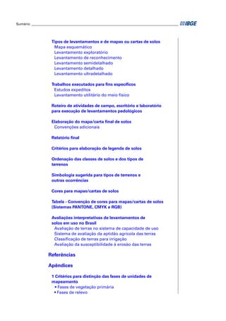 Sumário ______________________________________________________________________________________




                    Tipos de levantamentos e de mapas ou cartas de solos
                     Mapa esquemático
                     Levantamento exploratório
                     Levantamento de reconhecimento
                     Levantamento semidetalhado
                     Levantamento detalhado
                     Levantamento ultradetalhado

                    Trabalhos executados para ﬁns especíﬁcos
                     Estudos expeditos
                     Levantamento utilitário do meio físico

                    Roteiro de atividades de campo, escritório e laboratório
                    para execução de levantamentos pedológicos

                    Elaboração do mapa/carta ﬁnal de solos
                     Convenções adicionais

                    Relatório ﬁnal

                    Critérios para elaboração de legenda de solos

                    Ordenação das classes de solos e dos tipos de
                    terrenos

                    Simbologia sugerida para tipos de terrenos e
                    outras ocorrências

                    Cores para mapas/cartas de solos

                    Tabela - Convenção de cores para mapas/cartas de solos
                    (Sistemas PANTONE, CMYK e RGB)

                    Avaliações interpretativas de levantamentos de
                    solos em uso no Brasil
                     Avaliação de terras no sistema de capacidade de uso
                     Sistema de avaliação da aptidão agrícola das terras
                     Classiﬁcação de terras para irrigação
                     Avaliação da susceptibilidade à erosão das terras

                  Referências

                  Apêndices

                    1 Critérios para distinção das fases de unidades de
                    mapeamento
                      • Fases de vegetação primária
                     • Fases de relevo
 